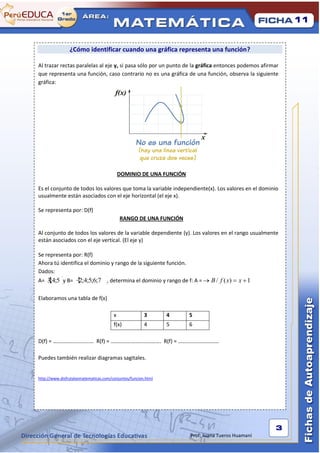 11


                ¿Cómo identificar cuando una gráfica representa una función?

Al trazar rectas paralelas al eje y, si pasa sólo por un punto de la gráfica entonces podemos afirmar
que representa una función, caso contrario no es una gráfica de una función, observa la siguiente
gráfica:




                                           DOMINIO DE UNA FUNCIÓN

Es el conjunto de todos los valores que toma la variable independiente(x). Los valores en el dominio
usualmente están asociados con el eje horizontal (el eje x).

Se representa por: D(f)
                                           RANGO DE UNA FUNCIÓN

Al conjunto de todos los valores de la variable dependiente (y). Los valores en el rango usualmente
están asociados con el eje vertical. (El eje y)

Se representa por: R(f)
Ahora tú identifica el dominio y rango de la siguiente función.
Dados:
A= 3;4;5 y B= 2;4;5;6;7 , determina el dominio y rango de f: A =            B / f ( x)   x 1

Elaboramos una tabla de f(x)

                                       x               3       4    5
                                       f(x)            4       5    6

D(f) = ………………………… R(f) = ………………………………. R(f) = …………………………

Puedes también realizar diagramas sagitales.


http://www.disfrutalasmatematicas.com/conjuntos/funcion.html




                                                                                                   3
                                                                    Prof: Juana Tueros Huamaní
 