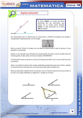 12



Recordemos:
                Ángulos-construcción



                                            Se llama ángulo a la parte del plano
                                            delimitada por dos semirrectas que
                                            parten de un mismo punto llamado
                                            vértice. A cada semirrecta se le llama
                                            lado del ángulo.




Los instrumentos que se utilizan para la construcción y medición de ángulos son compás y
transportador respectivamente. Con el compás:




Marca un punto. Coloca el compás con una abertura determinada, la que tú quieras, ni muy
pequeña ni muy grande.

Realiza un arco grande, que sobrepase los sesenta grados de sobra, al ojo lo puedes hacer de
noventa grados, media vuelta o el círculo completo. NO IMPORTA.

A continuación marca un punto en el arco o círculo que has hecho. Si es un arco, hazlo cerca de
un extremo.

Ahora, sin cambiar la abertura del compás, dejándolo exactamente igual que lo tenías, colócalo
en el punto que has marcado y haz una marca que señale sobre el propio arco.

Ahora ya está hecho, deberías tener tres puntos: Uno en el centro y dos en el arco (o círculo). Si
los unes con la regla, obtendrás un ángulo de   grados en el centro.




                                                                                                     3    3
                                                                  Prof: Juana Tueros Huamaní
 