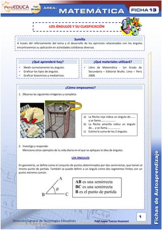 13



                         LOS ÁNGULOS Y SU CLASIFICACIÓN


                                              Sumilla
A través del reforzamiento del tema y el desarrollo de los ejercicios relacionados con los ángulos
encontraremos su aplicación en actividades cotidianas diversas.



           ¿Qué aprenderé hoy?                                ¿Qué materiales utilizaré?
  Medir correctamente los ángulos.                      Libro de Matemática - 1er Grado de
  Graficar los tipos de ángulos.                         Secundaria – Editorial Bruño. Lima – Perú
  Graficar bisectrices y mediatrices.                    2008.



                                         ¿Cómo empezamos?
 1. Observa las siguientes imágenes y completa:




                                                      a) La flecha roja indica un ángulo de…….
                                                         y se llama………………….
                                                      b) La flecha amarilla indica un ángulo
                                                         de…. y se llama……………….
                                                      c) Estima la suma de los 2 ángulos.



 2. Investiga y responde:
    Menciona otros ejemplos de tu vida diaria en el que se apliques la idea de ángulos.

                                             LOS ÁNGULOS

 En geometría, se define como el conjunto de puntos determinados por dos semirrectas, que tienen el
 mismo punto de partida. También se puede definir a un ángulo como dos segmentos finitos con un
 punto extremo común.

                                   A
                                               AB es una semirrecta
                                               BC es una semirrecta
                                              B es el punto de partida
                    B                    C



                                                                                                 1
                                                               Prof:Juana Tueros Huamaní
 