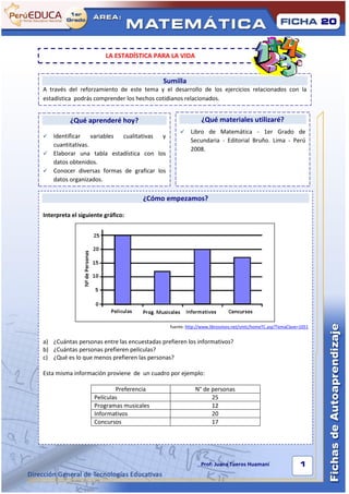 1                                                                                                                     20



                            LA ESTADÍSTICA PARA LA VIDA


                                                Sumilla
    A través del reforzamiento de este tema y el desarrollo de los ejercicios relacionados con la
    estadística podrás comprender los hechos cotidianos relacionados.


              ¿Qué aprenderé hoy?                               ¿Qué materiales utilizaré?
                                                          Libro de Matemática - 1er Grado de
     Identificar    variables cualitativas y
                                                           Secundaria - Editorial Bruño. Lima - Perú
      cuantitativas.
                                                           2008.
     Elaborar una tabla estadística con los
      datos obtenidos.
     Conocer diversas formas de graficar los
      datos organizados.

                                        ¿Cómo empezamos?

    Interpreta el siguiente gráfico:




                                                  fuente: http://www.librosvivos.net/smtc/homeTC.asp?TemaClave=1051


    a) ¿Cuántas personas entre las encuestadas prefieren los informativos?
    b) ¿Cuántas personas prefieren películas?
    c) ¿Qué es lo que menos prefieren las personas?

    Esta misma información proviene de un cuadro por ejemplo:

                                Preferencia                  N° de personas
                        Películas                                  25
                        Programas musicales                        12
                        Informativos                               20
                        Concursos                                  17




                                                                                                        Hh
                                                                Prof: Juana Tueros Huamaní                    1
 
