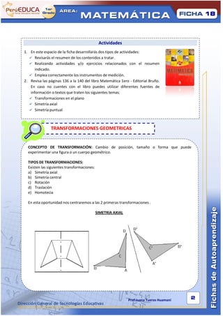 18




                                              Actividades
1. En este espacio de la ficha desarrollarás dos tipos de actividades:
    Revisarás el resumen de los contenidos a tratar.
    Realizando actividades y/o ejercicios relacionados con el resumen
       indicado.
    Emplea correctamente los instrumentos de medición.
2. Revisa las páginas 136 a la 140 del libro Matemática 1ero - Editorial Bruño.
    En caso no cuentes con el libro puedes utilizar diferentes fuentes de
    información o textos que traten los siguientes temas:
    Transformaciones en el plano
    Simetría axial
    Simetría puntual




               TRANSFORMACIONES GEOMETRICAS


  CONCEPTO DE TRANSFORMACIÓN: Cambio de posición, tamaño o forma que puede
  experimentar una figura o un cuerpo geométrico.

  TIPOS DE TRANSFORMACIONES:
  Existen las siguientes transformaciones:
  a) Simetría axial
  b) Simetría central
  c) Rotación
  d) Traslación
  e) Homotecia

  En esta oportunidad nos centraremos a las 2 primeras transformaciones .

                                             SIMETRIA AXIAL




                                                              Prof:Juana Tueros Huamaní   2
 