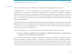 APRENDIZAGENS ESSENCIAIS | ARTICULAÇÃO COM O PERFIL DOS ALUNOS 1.º ANO | 1.º CICLO | MATEMÁTICA
PÁG. 2
para a sua autorrealização enquanto estudantes, como também na sua vida futura pessoal, profissional e social.
Na escolaridade básica, o ensino da Matemática deve, pois, proporcionar uma formação na disciplina centrada na
aprendizagem que contribua para o desenvolvimento pessoal do aluno e lhe propicie a apropriação de instrumentos
conceptuais e técnicos necessários na aprendizagem de outras disciplinas ao longo do seu percurso académico, qualquer que
seja a área de prosseguimento de estudos escolhida. Deve contribuir igualmente para a atividade profissional por que venha a
optar e para o exercício de uma cidadania crítica e participação na sociedade, com sentido de autonomia e colaboração,
liberdade e responsabilidade.
O ensino da Matemática neste nível deve ainda proporcionar uma formação que promova nos alunos uma relação positiva com a
disciplina, bem como uma visão da Matemática que corresponda à sua natureza enquanto ciência e integre o reconhecimento
do seu valor cultural e social, nomeadamente no que se refere ao seu papel no desenvolvimento das diversas ciências, da
tecnologia e de outras áreas da atividade humana.
Assim, na escolaridade básica, o ensino da Matemática deve ser norteado pelas seguintes finalidades principais:
a) Promover a aquisição e desenvolvimento de conhecimento e experiência em Matemática e a capacidade da sua
aplicação em contextos matemáticos e não matemáticos.
Com esta finalidade pretende-se que, ao longo da escolaridade básica, os alunos compreendam os procedimentos, técnicas,
conceitos, propriedades e relações matemáticas, e desenvolvam a capacidade de os utilizar para analisar, interpretar e
resolver situações em contextos variados; desenvolvam capacidade de abstração e generalização e de compreender e elaborar
raciocínios lógicos e outras formas de argumentação matemática; desenvolvam a capacidade de resolver e formular problemas,
incluindo os que envolvem áreas matemáticas diferentes e problemas de modelação matemática; adquiram o vocabulário e
 
