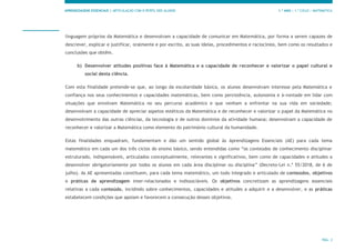 APRENDIZAGENS ESSENCIAIS | ARTICULAÇÃO COM O PERFIL DOS ALUNOS 1.º ANO | 1.º CICLO | MATEMÁTICA
PÁG. 3
linguagem próprios da Matemática e desenvolvam a capacidade de comunicar em Matemática, por forma a serem capazes de
descrever, explicar e justificar, oralmente e por escrito, as suas ideias, procedimentos e raciocínios, bem como os resultados e
conclusões que obtêm.
b) Desenvolver atitudes positivas face à Matemática e a capacidade de reconhecer e valorizar o papel cultural e
social desta ciência.
Com esta finalidade pretende-se que, ao longo da escolaridade básica, os alunos desenvolvam interesse pela Matemática e
confiança nos seus conhecimentos e capacidades matemáticas, bem como persistência, autonomia e à-vontade em lidar com
situações que envolvam Matemática no seu percurso académico e que venham a enfrentar na sua vida em sociedade;
desenvolvam a capacidade de apreciar aspetos estéticos da Matemática e de reconhecer e valorizar o papel da Matemática no
desenvolvimento das outras ciências, da tecnologia e de outros domínios da atividade humana; desenvolvam a capacidade de
reconhecer e valorizar a Matemática como elemento do património cultural da humanidade.
Estas finalidades enquadram, fundamentam e dão um sentido global às Aprendizagens Essenciais (AE) para cada tema
matemático em cada um dos três ciclos do ensino básico, sendo entendidas como “os conteúdos de conhecimento disciplinar
estruturado, indispensáveis, articulados conceptualmente, relevantes e significativos, bem como de capacidades e atitudes a
desenvolver obrigatoriamente por todos os alunos em cada área disciplinar ou disciplina” (Decreto-Lei n.º 55/2018, de 6 de
julho). As AE apresentadas constituem, para cada tema matemático, um todo integrado e articulado de conteúdos, objetivos
e práticas de aprendizagem inter-relacionados e indissociáveis. Os objetivos concretizam as aprendizagens essenciais
relativas a cada conteúdo, incidindo sobre conhecimentos, capacidades e atitudes a adquirir e a desenvolver, e as práticas
estabelecem condições que apoiam e favorecem a consecução desses objetivos.
 
