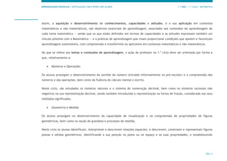 APRENDIZAGENS ESSENCIAIS | ARTICULAÇÃO COM O PERFIL DOS ALUNOS 1.º ANO | 1.º CICLO | MATEMÁTICA
PÁG. 4
Assim, a aquisição e desenvolvimento de conhecimentos, capacidades e atitudes, e a sua aplicação em contextos
matemáticos e não matemáticos, são objetivos essenciais de aprendizagem, associados aos conteúdos de aprendizagem de
cada tema matemático — sendo que os que estão definidos em termos de capacidades e as atitudes expressam também um
vínculo próximo com a Matemática — e a práticas de aprendizagem que visam proporcionar condições que apoiem e favoreçam
aprendizagens sustentáveis, com compreensão e transferíveis ou aplicáveis em contextos matemáticos e não matemáticos.
No que se refere aos temas e conteúdos de aprendizagem, a ação do professor no 1.º ciclo deve ser orientada por forma a
que, relativamente a:
 Números e Operações
Os alunos prossigam o desenvolvimento do sentido de número (iniciado informalmente no pré-escolar) e a compreensão dos
números e das operações, bem como da fluência do cálculo mental e escrito.
Neste ciclo, são estudados os números naturais e o sistema de numeração decimal, bem como os números racionais não
negativos na sua representação decimal, sendo também introduzida a representação na forma de fração, considerada nos seus
múltiplos significados.
 Geometria e Medida
Os alunos prossigam no desenvolvimento da capacidade de visualização e na compreensão de propriedades de figuras
geométricas, bem como na noção de grandeza e processos de medida.
Neste ciclo os alunos identificam, interpretam e descrevem relações espaciais, e descrevem, constroem e representam figuras
planas e sólidos geométricos, identificando a sua posição no plano ou no espaço e as suas propriedades, e estabelecendo
 