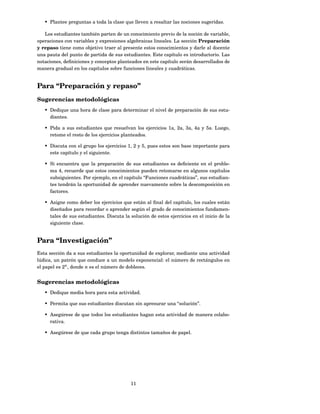 • Plantee preguntas a toda la clase que lleven a resaltar las nociones sugeridas.

   Los estudiantes también parten de un conocimiento previo de la noción de variable,
operaciones con variables y expresiones algebraicas lineales. La sección Preparación
y repaso tiene como objetivo traer al presente estos conocimientos y darle al docente
una pauta del punto de partida de sus estudiantes. Este capítulo es introductorio. Las
notaciones, deﬁniciones y conceptos planteados en este capítulo serán desarrollados de
manera gradual en los capítulos sobre funciones lineales y cuadráticas.


Para “Preparación y repaso”
Sugerencias metodológicas
   • Dedique una hora de clase para determinar el nivel de preparación de sus estu-
     diantes.

   • Pida a sus estudiantes que resuelvan los ejercicios 1a, 2a, 3a, 4a y 5a. Luego,
     retome el resto de los ejercicios planteados.

   • Discuta con el grupo los ejercicios 1, 2 y 5, pues estos son base importante para
     este capítulo y el siguiente.

   • Si encuentra que la preparación de sus estudiantes es deﬁciente en el proble-
     ma 4, recuerde que estos conocimientos pueden retomarse en algunos capítulos
     subsiguientes. Por ejemplo, en el capítulo “Funciones cuadráticas”, sus estudian-
     tes tendrán la oportunidad de aprender nuevamente sobre la descomposición en
     factores.

   • Asigne como deber los ejercicios que están al ﬁnal del capítulo, los cuales están
     diseñados para recordar o aprender según el grado de conocimientos fundamen-
     tales de sus estudiantes. Discuta la solución de estos ejercicios en el inicio de la
     siguiente clase.


Para “Investigación”
Esta sección da a sus estudiantes la oportunidad de explorar, mediante una actividad
lúdica, un patrón que conduce a un modelo exponencial: el número de rectángulos en
el papel es 2n , donde n es el número de dobleces.


Sugerencias metodológicas
   • Dedique media hora para esta actividad.

   • Permita que sus estudiantes discutan sin apresurar una “solución”.

   • Asegúrese de que todos los estudiantes hagan esta actividad de manera colabo-
     rativa.

   • Asegúrese de que cada grupo tenga distintos tamaños de papel.




                                          11
 
