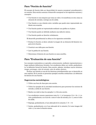 Para “Noción de función”
El concepto de función debe ser desarrollado de manera conceptual, procedimental y
en contexto. Esta sección sustenta el desarrollo conceptual en las siguientes nociones y
conceptos:

   • Una función es una máquina que toma un valor y lo transforma en otro; toma un
     elemento de entrada y entrega uno de salida.

   • Una función es una relación entre variables que puede estar representada me-
     diante una ecuación.

   • Una función puede ser representada mediante una gráﬁca en el plano.

   • Una función puede ser deﬁnida mediante una tabla de valores.

   • Una función puede ser descrita verbalmente.

   El desarrollo procedimental se aﬁnca en los siguientes contenidos:

   • Evaluar la función; es decir, calcular la imagen de un elemento del dominio res-
     pecto de la función.

   • Construir una tabla para una función.

   • Leer la gráﬁca de una función.

   • Determinar el dominio de una función en casos sencillos.


Para ”Evaluación de una función”
Los conceptos matemáticos se aprenden, primeramente, mediante representaciones y
luego mediante deﬁniciones formales. Los estudiantes deben ser recibir, gradualmen-
te, la deﬁnición formal de función. Esta sección, además, introduce nuevos términos:
imagen, preimagen, valor de entrada, valor de salida, dominio.
    Evaluar una función es una de las destrezas procedimentales que se desarrolla en
este capítulo. En la sección se presentan ejemplos sencillos conducentes a la deﬁnición
de dominio de una función.


Sugerencias metodológicas
   • Utilice una hora de clase para esta sección.

   • Utilice los ejemplos de la actividad introductoria para presentar las nociones de
     entrada y salida de una función.

   • Realice con toda la clase los ejemplos 1 y 2 de esta sección.

   • Los estudiantes conocen expresiones como 2 x + 1; al incorporar f ( x) = 2 x + 1, in-
     sista, gradualmente, en el uso de x como el valor de entrada y 2 x + 1, como el valor
     de salida.

   • Exponga, gradualmente, el uso adecuado de la notación f : R −→ R.

   • Insista, gradualmente, en el uso adecuado de la notación f ( x) como imagen del
     valor x y no como la función misma.




                                           12
 