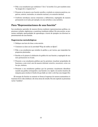 • Pida a sus estudiantes que verbalicen “ f de x” al escribir f ( x), pero también como
     “la imagen de x respecto de f ”.

   • Presente en la pizarra una función sencilla y evalúela en números positivos, ne-
     gativos, enteros, racionales, en notación racional y en notación decimal.

   • Conforme introduzca nuevas notaciones y deﬁniciones, expóngalas de manera
     permanente en el aula; por ejemplo, en una cartulina o una cartelera.


Para “Representaciones de una función”
Los estudiantes aprenden de manera diversa mediante representaciones gráﬁcas, ex-
presiones verbales, algebraicas y numéricas (mediante tablas). En esta sección, se pre-
sentan múltiples oportunidades de aprendizaje a través de ejemplos con diversas re-
presentaciones de una función.


Sugerencias metodológicas
   • Dedique una hora de clase a esta sección.

   • Comience su clase con la actividad “Flujo de tráﬁco en Quito”.

   • Pida a sus estudiantes que estudien la gráﬁca y, por turnos, que respondan las
     preguntas planteadas.

   • Escriba en la pizarra la deﬁnición de gráﬁca de una función y expóngala de ma-
     nera permanente en el aula.

   • Presente a sus estudiantes gráﬁcas que les permitan visualizar propiedades de
     funciones, a este nivel, aún de manera informal: simetría, monotonía, cortes con
     los ejes, etcétera.

   • Presente a sus estudiantes gráﬁcas que les permitan visualmente identiﬁcar
     cuando una gráﬁca corresponde a una función o no. Apele a la noción intuitiva de
     máquina para recalcar el hecho de que dado un valor x solo hay una imagen f(x).

   El concepto de función en contexto se forma al expresar de manera matemática si-
tuaciones de la vida cotidiana o de otras áreas de estudio. En este capitulo se presentan
varios “modelos”.




                                           13
 