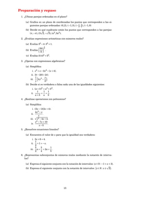 Preparación y repaso
 1. ¿Ubicas parejas ordenadas en el plano?

     (a) Graﬁca en un plano de coordenadas los puntos que corresponden a las si-
         guientes parejas ordenadas: (0, 2), (−1, 3), (− 2 , 3 ), (−1, 0)
                                                         1
                                                             2
     (b) Decide en qué cuadrante están los puntos que corresponden a las parejas:
         (π, −π), (3 2, − 3), (a2 , 3a2 ).

 2. ¿Evalúas expresiones aritméticas con números reales?

     (a) Evalúa 32 − 4 ·33 + 1.
                        3
                   64   2
     (b) Evalúa             .
                   9
     (c) Evalúa (0.4)2 × 52 .

 3. ¿Operas con expresiones algebraicas?

     (a) Simpliﬁca:
           i. x2 + x − 2 x2 − ( x + 4).
          ii. 3 t − 2(6 + 2 t).
              1          y
         iii.     4 y2 − .
              y          2
     (b) Decide si es verdadera o falsa cada una de las igualdades siguientes:
           i. (a + b)2 = a2 + b2 .
                1      1 1
          ii.       = + .
              a+b a b
 4. ¿Realizas operaciones con polinomios?

     (a) Simpliﬁca:
           i. (3 x − 1)(2 x + 4).
              4 x2 − x
          ii.           .
                  x
         iii. x2 − 4 x + 4.
               x2 − 7 x + 10
          iv.                .
                   x−5
 5. ¿Resuelves ecuaciones lineales?

     (a) Encuentra el valor de x para que la igualdad sea verdadera:
           i. 3 x + 6 = 4.
              1
          ii. + 1 = − x.
              2
              5      3     1
         iii. a + = 2a + .
              2      4     5
 6. ¿Representas subconjuntos de números reales mediante la notación de interva-
    los?

     (a) Expresa el siguiente conjunto con la notación de intervalos: { x ∈ R : −1 < x < 3}.
     (b) Expresa el siguiente conjunto con la notación de intervalos: x ∈ R : x ≥      2 .




                                          15
 