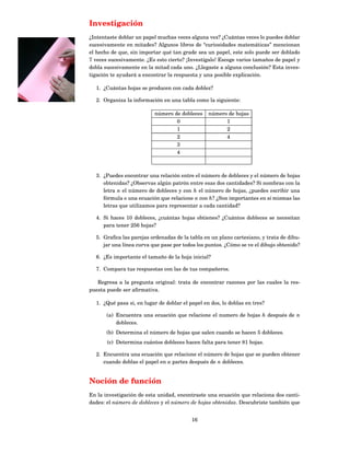 Investigación
¿Intentaste doblar un papel muchas veces alguna vez? ¿Cuántas veces lo puedes doblar
sucesivamente en mitades? Algunos libros de “curiosidades matemáticas” mencionan
el hecho de que, sin importar qué tan grade sea un papel, este solo puede ser doblado
7 veces sucesivamente. ¿Es esto cierto? ¡Investígalo! Escoge varios tamaños de papel y
dobla sucesivamente en la mitad cada uno. ¿Llegaste a alguna conclusión? Esta inves-
tigación te ayudará a encontrar la respuesta y una posible explicación.

  1. ¿Cuántas hojas se producen con cada doblez?

  2. Organiza la información en una tabla como la siguiente:

                          número de dobleces     número de hojas
                                  0                    1
                                  1                    2
                                  2                    4
                                  3
                                  4



  3. ¿Puedes encontrar una relación entre el número de dobleces y el número de hojas
     obtenidas? ¿Observas algún patrón entre esas dos cantidades? Si nombras con la
     letra n el número de dobleces y con h el número de hojas, ¿puedes escribir una
     fórmula o una ecuación que relacione n con h? ¿Son importantes en sí mismas las
     letras que utilizamos para representar a cada cantidad?

  4. Si haces 10 dobleces, ¿cuántas hojas obtienes? ¿Cuántos dobleces se necesitan
     para tener 256 hojas?

  5. Graﬁca las parejas ordenadas de la tabla en un plano cartesiano, y trata de dibu-
     jar una línea curva que pase por todos los puntos. ¿Cómo se ve el dibujo obtenido?

  6. ¿Es importante el tamaño de la hoja inicial?

  7. Compara tus respuestas con las de tus compañeros.

   Regresa a la pregunta original: trata de encontrar razones por las cuales la res-
puesta puede ser aﬁrmativa.

  1. ¿Qué pasa si, en lugar de doblar el papel en dos, lo doblas en tres?

       (a) Encuentra una ecuación que relacione el numero de hojas h después de n
           dobleces.
       (b) Determina el número de hojas que salen cuando se hacen 5 dobleces.
       (c) Determina cuántos dobleces hacen falta para tener 81 hojas.

  2. Encuentra una ecuación que relacione el número de hojas que se pueden obtener
     cuando doblas el papel en a partes después de n dobleces.


Noción de función
En la investigación de esta unidad, encontraste una ecuación que relaciona dos canti-
dades: el número de dobleces y el número de hojas obtenidas. Descubriste también que


                                          16
 