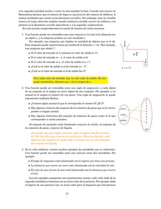 si la segunda cantidad cambia o varía, la otra también lo hace. Cuando esto ocurre, en
Matemática decimos que el número de hojas es una función del número de dobleces. A
ambas cantidades que varían se las denomina variables. Sin embargo, como la variable
número de hojas obtenidas cambia cuando cambia la variable número de dobleces, a la
primera se la denomina variable dependiente y a la segunda, independiente.
    En esta sección comprenderemos la noción de función de varias maneras.

  1. Una función puede ser entendida como una máquina a la cual se la alimenta con
     un objeto x, y la máquina produce un solo resultado y.
        Por ejemplo, una máquina que duplica la cantidad de objetos que se le dé.             x
     Esta máquina puede representarse por medio de la fórmula y = 2 x. Otro ejemplo,         ↓
     una máquina que añade 7:
          Si el valor de entrada es 4, entonces el valor de salida es 11.
                                                                                                      +7
          Si el valor de entrada es −1, el valor de salida es 6.
          Si el valor de entrada es u, el valor de salida es u + 7.                                        ↓
                                                                                                           y
          ¿Cuál es el valor de salida si el de entrada es −7?
                                                                                            y = x+7
          ¿Cuál es el valor de entrada si el de salida fue 3?

             Para cada valor de entrada, hay un solo valor de salida. En len-
             guaje matemático, decimos que y es la imagen de x.

  2. Una función puede ser entendida como una regla de asignación: a cada objeto
     de un conjunto se le asigna un único objeto de otro conjunto. Por ejemplo: a un
     animal se le asigna el número de sus patas. Una regla de asignación se puede
     representar mediante ﬂechas.
                                                                                                            0
          ¿Conoces algún animal al que le corresponda el número 6? ¿El 5?                                   1
                                                                                                            2
          Hay algunos números del conjunto de los números de patas que no le corres-      perro             3
          ponden a ningún animal.                                                                           4
                                                                                          araña             5
          Hay algunos elementos del conjunto de números de patas (como el 4) que                            6
          corresponden a varios animales.                                                 culebra           7
                                                                                                            8
         Al conjunto de animales suele llamársele conjunto de salida; al conjunto de                        .
                                                                                                            .
                                                                                                            .
     los números de patas, conjunto de llegada.                                                            100
          ¿Es posible que para algún animal la regla le asigne más de un nume-
          ro? ¡No! Por ello, esta relación es una función. Para una función, cada
          elemento del conjunto de salida está en relación con un solo elemento
          del conjunto de llegada.

  3. En la vida cotidiana, existen muchos ejemplos de cantidades que se relacionan.
     Una función puede ser entendida como una relación entre dos cantidades. Por
     ejemplo:
          El pago de impuestos está relacionado con el ingreso que tiene una persona.
          La distancia que recorre un carro está relacionada con la velocidad de este.
          El costo de una carrera de taxi está relacionada con la distancia que recorre
          el taxi.
         Los tres ejemplos comparten una característica común: cada valor dado de la
     segunda cantidad se relaciona con un único valor de la primera. Por ejemplo, dado
     el ingreso de una persona, hay un único valor para el impuesto que esta persona


                                           17
 
