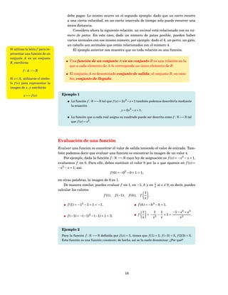 debe pagar. Lo mismo ocurre en el segundo ejemplo: dado que un carro recorre
                                        a una cierta velocidad, en un cierto intervalo de tiempo solo puede recorrer una
                                        única distancia.
                                           Considera ahora la siguiente relación: un animal está relacionado con su nú-
                                        mero de patas. En este caso, dado un número de patas posible, pueden haber
                                        varios animales con ese mismo número; por ejemplo: dado el 4, un perro, un gato,
                                        un caballo son animales que están relacionados con el número 4.
Si utilizas la letra f para re-            El ejemplo anterior nos muestra que no toda relación es una función.
presentar una función de un
conjunto A en un conjunto
B, escribirás
                                         Una función de un conjunto A en un conjunto B es una relación en la
                                         que a cada elemento de A le corresponde un único elemento de B.
         f : A −→ B
                                         El conjunto A es denominado conjunto de salida; el conjunto B, en cam-
Si x ∈ A , utilizarás el símbo-          bio, conjunto de llegada.
lo f ( x) para representar la
imagen de x, y escribirás

          x −→ f ( x)               Ejemplo 1
                                          La función f : R −→ R tal que f ( x) = 2 x3 − x + 1 también podemos describirla mediante
                                          la ecuación
                                                                                y = 2 x 3 − x + 1.

                                          La función que a cada real asigna su cuadrado puede ser descrita como f : R −→ R tal
                                          que f ( x) = x2 .




                                  Evaluación de una función
                                  Evaluar una función es encontrar el valor de salida teniendo el valor de entrada. Tam-
                                  bién podemos decir que evaluar una función es encontrar la imagen de un valor x.
                                      Por ejemplo, dada la función f : R −→ R cuya ley de asignación es f ( x) = − x3 − x + 1,
                                  evaluemos f en 0. Para ello, debes sustituir el valor 0 por la x que aparece en f ( x) =
                                  − x3 − x + 1; así:
                                                                   f (0) = −03 − 0 + 1 = 1;

                                  en otras palabras, la imagen de 0 es 1.
                                                                                                         1
                                      De manera similar, puedes evaluar f en 1, en −1, h y en            x   si x = 0; es decir, puedes
                                  calcular los valores
                                                                                        1
                                                               f (1), f (−1), f (h), f    .
                                                                                        x
                                        f (1) = −13 − 1 + 1 = −1.                            f (h) = −h3 − h + 1.

                                                                                                 1     1 1      −1 − x 2 + x 3
                                        f (−1) = −(−1)3 − (−1) + 1 = 3.                      f     = − 3 − +1 =                .
                                                                                                 x    x   x         x3


                                    Ejemplo 2
                                    Para la función f : R −→ R deﬁnida por f ( x) = 5, tienes que f (1) = 5, f (−3) = 5, f (2/3) = 5.
                                    Esta función es una función constante; de hecho, así se la suele denominar. ¿Por qué?




                                                                                   18
 