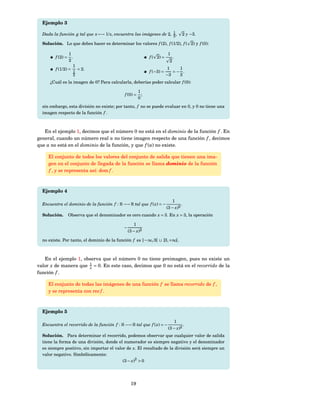 Ejemplo 3

  Dada la función g tal que x −→ 1/ x, encuentra las imágenes de 2, 1 ,
                                                                    2                  2 y −3.

  Solución. Lo que debes hacer es determinar los valores f (2), f (1/2), f ( 2) y f (0):

                 1                                                        1
         f (2) =   .                                           f ( 2) =        .
                 2                                                         2
                    1
         f (1/2) = 1 = 2.                                                  1   1
                                                               f (−3) =      =− .
                     2                                                    −3   3
      ¿Cuál es la imagen de 0? Para calcularla, deberías poder calcular f (0):

                                                         1
                                              f (0) =      ;
                                                         0
  sin embargo, esta división no existe; por tanto, f no se puede evaluar en 0, y 0 no tiene una
  imagen respecto de la función f .



   En el ejemplo 1, decimos que el número 0 no está en el dominio de la función f . En
general, cuando un número real a no tiene imagen respecto de una función f , decimos
que a no está en el dominio de la función, y que f (a) no existe.

     El conjunto de todos los valores del conjunto de salida que tienen una ima-
     gen en el conjunto de llegada de la función se llama dominio de la función
     f , y se representa así: dom f .



  Ejemplo 4

                                                                               1
  Encuentra el dominio de la función f : R −→ R tal que f ( x) = −                     .
                                                                          (3 − x)2
  Solución.        Observa que el denominador es cero cuando x = 3. En x = 3, la operación

                                                     1
                                              −
                                                  (3 − x)2

  no existe. Por tanto, el dominio de la función f es ] − ∞, 3[ ∪ ]3, +∞[.



   En el ejemplo 1, observa que el número 0 no tiene preimagen, pues no existe un
valor x de manera que 1 = 0. En este caso, decimos que 0 no está en el recorrido de la
                      x
función f .

     El conjunto de todas las imágenes de una función f se llama recorrido de f ,
     y se representa con rec f .



  Ejemplo 5

                                                                                   1
  Encuentra el recorrido de la función f : R −→ R tal que f ( x) = −                       .
                                                                          (3 − x)2
  Solución. Para determinar el recorrido, podemos observar que cualquier valor de salida
  tiene la forma de una división, donde el numerador es siempre negativo y el denominador
  es siempre positivo, sin importar el valor de x. El resultado de la división será siempre un
  valor negativo. Simbólicamente:
                                           (3 − x)2 > 0




                                                   19
 