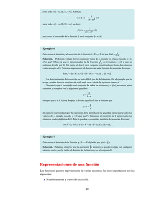 para todo x ∈] − ∞, 3[∪]3, +∞[. Además,

                                                              1
                                      −1 < 0 ⇒ −                     <0
                                                        (3 − x)2

  para todo x ∈] − ∞, 3[∪]3, +∞[; es decir:

                                                         1
                                         f ( x) = −                < 0;
                                                      (3 − x)2

  por tanto, el recorrido de la función f es el conjunto ] − ∞, 0[.




  Ejemplo 6
                                                                                2
  Determina el dominio y el recorrido de la función h : R −→ R tal que h( x) = 3− x .

  Solución. Podemos evaluar h( x) en cualquier valor de x, excepto en el caso cuando x = 3.
                                                              2
  ¿Por qué? (Observa que el denominador de la fracción 3− x es 0 cuando x = 3, y que no
  podemos dividir por 0). Por tanto, el dom f es el conjunto constituido por todos los números
  reales excepto el 3. Podemos representar el dominio de esta función de maneras diversas:

                        dom f = { x ∈ R : x = 3} = R − {3} =] − ∞, 3[ ∪ ]3, +∞[.

     La determinación del recorrido es más difícil que la del dominio. En el ejemplo que te
  ocupa, puedes hacerte una idea de cuál es el recorrido de la siguiente manera.
     Recuerda que el recorrido es el conjunto de todos los números y = f ( x); entonces, estos
  números y cumplen con la siguiente igualdad:

                                                        2
                                                y=
                                                       3−x
  siempre que x = 3. Ahora despeja x de esta igualdad; vas a obtener que

                                                             2
                                               x = 3−          .
                                                             y

  El número representado por la expresión de la derecha de la igualdad existe para todos los
  valores de y, excepto cuando y = 0 (¿por qué?). Entonces, el recorrido de f serán todos los
  números reales distintos de 0. Esto lo puedes representar también de maneras diversas:

                        rec f = { y ∈ R : y = 0} = R − {0} =] − ∞, 0[ ∪ ]0, +∞[.




  Ejemplo 7

  Determina el dominio de la función g : R −→ R deﬁnida por g( x) = 2 x.
                                                                    3

  Solución. Podemos observar que la operación 2 x siempre se puede realizar con cualquier
                                                   3
  número real x; por lo tanto, el dominio de la función g es el conjunto R.




Representaciones de una función
Las funciones pueden representarse de varias maneras; las más importantes son las
siguientes:

      Numéricamente a través de una tabla.


                                                      20
 