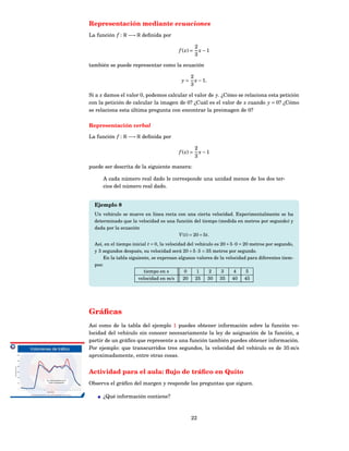 Representación mediante ecuaciones
La función f : R −→ R deﬁnida por

                                                     2
                                          f ( x) =     x−1
                                                     3

también se puede representar como la ecuación

                                                 2
                                            y=     x − 1.
                                                 3

Si a x damos el valor 0, podemos calcular el valor de y. ¿Cómo se relaciona esta petición
con la petición de calcular la imagen de 0? ¿Cuál es el valor de x cuando y = 0? ¿Cómo
se relaciona esta última pregunta con encontrar la preimagen de 0?

Representación verbal

La función f : R −→ R deﬁnida por

                                                     2
                                          f ( x) =     x−1
                                                     3

puede ser descrita de la siguiente manera:

      A cada número real dado le corresponde una unidad menos de los dos ter-
      cios del número real dado.


  Ejemplo 8
  Un vehículo se mueve en línea recta con una cierta velocidad. Experimentalmente se ha
  determinado que la velocidad es una función del tiempo (medida en metros por segundo) y
  dada por la ecuación
                                       V ( t) = 20 + 5 t.
  Así, en el tiempo inicial t = 0, la velocidad del vehículo es 20 + 5 ·0 = 20 metros por segundo,
  y 3 segundos después, su velocidad será 20 + 5 ·3 = 35 metros por segundo.
      En la tabla siguiente, se expresan algunos valores de la velocidad para diferentes tiem-
  pos:
                          tiempo en s          0     1    2     3      4     5
                       velocidad en m/s       20 25 30 35 40 45




Gráﬁcas
Así como de la tabla del ejemplo 1 puedes obtener información sobre la función ve-
locidad del vehículo sin conocer necesariamente la ley de asignación de la función, a
partir de un gráﬁco que represente a una función también puedes obtener información.
Por ejemplo: que transcurridos tres segundos, la velocidad del vehículo es de 35 m/s
aproximadamente, entre otras cosas.


Actividad para el aula: ﬂujo de tráﬁco en Quito
Observa el gráﬁco del margen y responde las preguntas que siguen.

      ¿Qué información contiene?



                                                 22
 