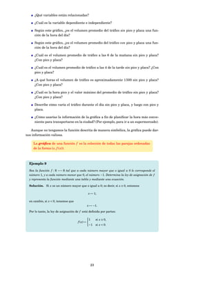 ¿Qué variables están relacionadas?

     ¿Cuál es la variable dependiente e independiente?

     Según este gráﬁco, ¿es el volumen promedio del tráﬁco sin pico y placa una fun-
     ción de la hora del día?

     Según este gráﬁco, ¿es el volumen promedio del tráﬁco con pico y placa una fun-
     ción de la hora del día?

     ¿Cuál es el volumen promedio de tráﬁco a las 6 de la mañana sin pico y placa?
     ¿Con pico y placa?

     ¿Cuál es el volumen promedio de tráﬁco a las 4 de la tarde sin pico y placa? ¿Con
     pico y placa?

     ¿A qué horas el volumen de tráﬁco es aproximadamente 1 500 sin pico y placa?
     ¿Con pico y placa?

     ¿Cuál es la hora pico y el valor máximo del promedio de tráﬁco sin pico y placa?
     ¿Con pico y placa?

     Describe cómo varía el tráﬁco durante el día sin pico y placa, y luego con pico y
     placa.

     ¿Cómo usarías la información de la gráﬁca a ﬁn de planiﬁcar la hora más conve-
     niente para transportarse en la ciudad? (Por ejemplo, para ir a un supermercado).

   Aunque no tengamos la función descrita de manera simbólica, la gráﬁca puede dar-
nos información valiosa.

     La gráﬁca de una función f es la colección de todas las parejas ordenadas
     de la forma ( x, f ( x)).



  Ejemplo 9

  Sea la función f : R −→ R tal que a cada número mayor que o igual a 0 le corresponde el
  número 1, y a cada número menor que 0, el número −1. Determina la ley de asignación de f
  y representa la función mediante una tabla y mediante una ecuación.

  Solución. Si x es un número mayor que o igual a 0; es decir, si x ≥ 0, entonces

                                                 x → 1;

  en cambio, si x < 0, tenemos que
                                                 x → −1.
  Por lo tanto, la ley de asignación de f está deﬁnida por partes:

                                                  1     si x ≥ 0,
                                      f ( x) =
                                                  −1    si x < 0.




                                                   23
 