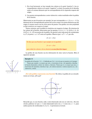 1. En el eje horizontal, se han tomado tres valores en la parte “positiva” y los co-
                                 rrespondientes valores en la parte “negativa”; es decir, los puntos de la derecha
                                 están a la misma distancia que los correspondientes de la izquierda respecto del
                                 origen.

                              2. Los puntos correspondientes a estos valores de x están resaltados sobre la gráﬁca
                                 de la función.

                           Observemos un par de puntos; por ejemplo, los que corresponden a x = 2 y a x = −2. La
                           distancia de los correspondientes puntos de la curva están a la misma distancia que del
                           origen; lo mismo ocurre con los otros pares de puntos. Una gráﬁca con esta propiedad
                           se dice simétrica con respecto al origen.
                                 Vemos, entonces, que la gráﬁca es simétrica con respecto al origen. En términos de
                           los valores de la función, observamos que las parejas: (1, 1) y (−1, −1), (2, 8) y (−2, −8),
                           (3, 27) y (−3, −27) son puntos de la gráﬁca. En general, para cada punto de coordenadas
                           ( x, x3 ), el punto (− x, (− x)2 ) está en la gráﬁca. Observa que (− x)3 = − x3 ; por ello:

                                                                    f (− x ) = − f ( x ).

                                Se dice que una función f que cumple con la igualdad

                                                                    f (− x ) = − f ( x )

                                para todos los valores x de su dominio es una función impar.

                               La gráﬁca de una función nos da información de cómo varía la función. Mira el
                           siguiente ejemplo.

                             Ejemplo 11
           y                 La gráﬁca de la función f : R −→ R deﬁnida por f ( x) = | x| es la que se muestra en el margen.
      3                          Vemos que cuando x es menor que cero, y recorremos el eje x de izquierda a derecha,
                             la función desciende; es decir, los valores y decrecen. Vemos que si x es mayor que cero, y
      2
                             recorremos de izquierda a derecha el eje x, de valores menores a valores mayores en x, los
      1                      valores de y crecen.
                       x
−3 −2 −1   1   2   3
                              ¡No toda gráﬁca representa una función! En efecto, la gráﬁca de un circunfe-
                           rencia no lo hace. ¿Por qué?
                                                                                   y
                                                                          2




                                                                                            (1, 1)

                                                                                   x=1                   x

                                                            −2                                       2


                                                                                            (1, −1)


                                                                        −2




                           Recuerda que, en una función, cada x está relacionado solo con un valor de y. En este
                           círculo, podemos ver que x = 1 está relacionado tanto con y = 1 como con y = −1, pues
                           ambos puntos de coordenadas (1, 1) y (1, −1) pertenecen al círculo.


                                                                              26
 