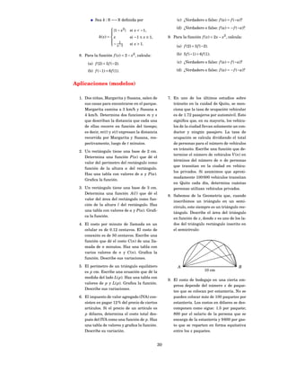 Sea k : R −→ R deﬁnida por                           (c) ¿Verdadero o falso: f (a) = f (−a)?

                                                                (d) ¿Verdadero o falso: f (a) = − f (−a)?
                        |1 − x2 |
                        
                                    si x < −1,
                        
              k( x) =     x          si −1 ≤ x ≤ 1,        9. Para la función f ( x) = 2 x − x3 , calcula:
                        
                         1
                         − x −1      si x > 1.
                        
                                                                (a) f (2) + 3 f (−2).

  8. Para la función f ( x) = 2 − x2 , calcula:                 (b) 5 f (−1) + 6 f (1).

       (a) f (2) + 3 f (−2).                                    (c) ¿Verdadero o falso: f (a) = f (−a)?

       (b) f (−1) + 6 f (1).                                    (d) ¿Verdadero o falso: f (a) = − f (−a)?


Aplicaciones (modelos)

  1. Dos niñas, Margarita y Susana, salen de               7. En uno de los últimos estudios sobre
     sus casas para encontrarse en el parque.                 tránsito en la cuidad de Quito, se men-
     Margarita camina a 3 km/h y Susana a                     ciona que la tasa de ocupación vehicular
     4 km/h. Determina dos funciones m y s                    es de 1.72 pasajeros por automóvil. Esto
     que describan la distancia que cada una                  signiﬁca que, en su mayoría, los vehícu-
     de ellas recorre en función del tiempo;                  los de la ciudad llevan solamente un con-
     es decir, m( t) y s( t) expresan la distancia            ductor y ningún pasajero. La tasa de
     recorrida por Margarita y Susana, res-                   ocupación se calcula dividiendo el total
     pectivamente, luego de t minutos.                        de personas para el número de vehículos
                                                              en tránsito. Escribe una función que de-
  2. Un rectángulo tiene una base de 2 cm.
                                                              termine el número de vehículos V (n) en
     Determina una función P (a) que dé el
                                                              términos del número de n de personas
     valor del perímetro del rectángulo como
                                                              que transitan en la ciudad en vehícu-
     función de la altura a del rectángulo.
                                                              los privados. Si asumimos que aproxi-
     Haz una tabla con valores de a y P (a).
                                                              madamente 100 000 vehículos transitan
     Graﬁca la función.
                                                              en Quito cada día, determina cuántas
  3. Un rectángulo tiene una base de 3 cm.                    personas utilizan vehículos privados.
     Determina una función A (l ) que dé el
                                                           8. Sabemos de la Geometría que, cuando
     valor del área del rectángulo como fun-
                                                              inscribimos un triángulo en un semi-
     ción de la altura l del rectángulo. Haz
                                                              círculo, este siempre es un triángulo rec-
     una tabla con valores de a y P (a). Graﬁ-
                                                              tángulo. Describe el área del triángulo
     ca la función.
                                                              en función de x, donde x es uno de los la-
  4. El costo por minuto de llamada en un                     dos del triángulo rectángulo inscrito en
     celular es de 0.12 centavos. El costo de                 el semicírculo:
     conexión es de 50 centavos. Escribe una
     función que dé el costo C (n) de una lla-
     mada de n minutos. Haz una tabla con
     varios valores de n y C (n). Graﬁca la
     función. Describe sus variaciones.

  5. El perímetro de un triángulo equilátero                     A                                      B
     es p cm. Escribe una ecuación que dé la                                       10 cm
     medida del lado L( p). Haz una tabla con
                                                           9. El costo de bodegaje en una cierta em-
     valores de p y L( p). Graﬁca la función.
                                                              presa depende del número x de paque-
     Describe sus variaciones.
                                                              tes que se colocan por estantería. No se
  6. El impuesto de valor agregado (IVA) con-                 pueden colocar más de 100 paquetes por
     sisten en pagar 12 % del precio de ciertos               estantería. Los costos en dólares se des-
     artículos. Si el precio de un artículo es                componen como sigue: 1.5 por paquete;
     p dólares, determina el costo total des-                 800 por el salario de la persona que se
     pués del IVA como una función de p. Haz                  encarga de la estantería y 9 600 por gas-
     una tabla de valores y graﬁca la función.                to que se reparten en forma equitativa
     Describe su variación.                                   entre los x paquetes.


                                                      30
 