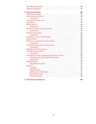 Para “Modelos lineales” . . . . . . . . . . . . . . . . . . . . . . . . . . . . . . . . .                                   36
   Ejercicios propuestos . . . . . . . . . . . . . . . . . . . . . . . . . . . . . . . . . . .                                 37

2 Funciones lineales                                                                                                           38
  Preparación y repaso . . . . . . . . . . . . . . . . . . . . .       .   .   .   .   .   .   .   .   .   .   .   .   .   .   39
  La ecuación de una recta . . . . . . . . . . . . . . . . . .         .   .   .   .   .   .   .   .   .   .   .   .   .   .   39
       ¡A practicar! . . . . . . . . . . . . . . . . . . . . . . .     .   .   .   .   .   .   .   .   .   .   .   .   .   .   41
  La pendiente de una recta . . . . . . . . . . . . . . . . .          .   .   .   .   .   .   .   .   .   .   .   .   .   .   41
  ¡A practicar! . . . . . . . . . . . . . . . . . . . . . . . . . .    .   .   .   .   .   .   .   .   .   .   .   .   .   .   46
  El caso general . . . . . . . . . . . . . . . . . . . . . . . .      .   .   .   .   .   .   .   .   .   .   .   .   .   .   46
       ¡A practicar! . . . . . . . . . . . . . . . . . . . . . . .     .   .   .   .   .   .   .   .   .   .   .   .   .   .   48
  El corte de la recta con el eje vertical . . . . . . . . . . .       .   .   .   .   .   .   .   .   .   .   .   .   .   .   48
       ¡A practicar! . . . . . . . . . . . . . . . . . . . . . . .     .   .   .   .   .   .   .   .   .   .   .   .   .   .   49
  Ecuación de una recta . . . . . . . . . . . . . . . . . . . .        .   .   .   .   .   .   .   .   .   .   .   .   .   .   50
       ¡A practicar! . . . . . . . . . . . . . . . . . . . . . . .     .   .   .   .   .   .   .   .   .   .   .   .   .   .   52
  Investigación: diseño de una rampa . . . . . . . . . . . .           .   .   .   .   .   .   .   .   .   .   .   .   .   .   52
  Función lineal . . . . . . . . . . . . . . . . . . . . . . . . .     .   .   .   .   .   .   .   .   .   .   .   .   .   .   53
  Dominio y recorrido de una función lineal . . . . . . . .            .   .   .   .   .   .   .   .   .   .   .   .   .   .   54
       ¡A practicar! . . . . . . . . . . . . . . . . . . . . . . .     .   .   .   .   .   .   .   .   .   .   .   .   .   .   55
  Cambio y variación de una función lineal . . . . . . . .             .   .   .   .   .   .   .   .   .   .   .   .   .   .   56
       ¡A practicar! . . . . . . . . . . . . . . . . . . . . . . .     .   .   .   .   .   .   .   .   .   .   .   .   .   .   58
  Monotonía de la función lineal . . . . . . . . . . . . . . .         .   .   .   .   .   .   .   .   .   .   .   .   .   .   62
  Ceros de la función lineal . . . . . . . . . . . . . . . . . .       .   .   .   .   .   .   .   .   .   .   .   .   .   .   62
       ¡A practicar! . . . . . . . . . . . . . . . . . . . . . . .     .   .   .   .   .   .   .   .   .   .   .   .   .   .   64
  Intersección de rectas. Sistemas de ecuaciones lineales              .   .   .   .   .   .   .   .   .   .   .   .   .   .   64
       Actividad para la clase: Igualdad de costos . . . .             .   .   .   .   .   .   .   .   .   .   .   .   .   .   64
       ¡A practicar! . . . . . . . . . . . . . . . . . . . . . . .     .   .   .   .   .   .   .   .   .   .   .   .   .   .   74
  Modelos lineales . . . . . . . . . . . . . . . . . . . . . . .       .   .   .   .   .   .   .   .   .   .   .   .   .   .   74
       Actividad para la clase . . . . . . . . . . . . . . . .         .   .   .   .   .   .   .   .   .   .   .   .   .   .   74
  Ejercicios . . . . . . . . . . . . . . . . . . . . . . . . . . . .   .   .   .   .   .   .   .   .   .   .   .   .   .   .   76
       Conceptos . . . . . . . . . . . . . . . . . . . . . . . .       .   .   .   .   .   .   .   .   .   .   .   .   .   .   76
       Procedimientos . . . . . . . . . . . . . . . . . . . . .        .   .   .   .   .   .   .   .   .   .   .   .   .   .   79
       Aplicaciones y modelización . . . . . . . . . . . . .           .   .   .   .   .   .   .   .   .   .   .   .   .   .   81
       Pensamiento crítico . . . . . . . . . . . . . . . . . .         .   .   .   .   .   .   .   .   .   .   .   .   .   .   83
       Uso de tecnología . . . . . . . . . . . . . . . . . . . .       .   .   .   .   .   .   .   .   .   .   .   .   .   .   84

3 Funciones cuadráticas I                                                                                                      86




                                                 4
 