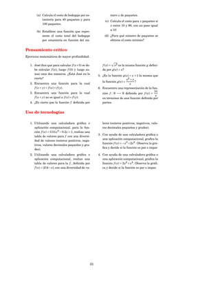 (a) Calcula el costo de bodegaje por es-                 mero x de paquetes.
            tantería para 40 paquetes y para
                                                             (c) Calcula el costo para x paquetes si
            100 paquetes.
                                                                 x entre 10 y 90, con un paso igual
                                                                 a 10.
        (b) Establece una función que repre-
            sente el costo total del bodegaje                (d) ¿Para qué número de paquetes se
            por estantería en función del nú-                    obtiene el costo mínimo?


Pensamiento crítico
Ejercicios matemáticos de mayor profundidad.

   1. José dice que para calcular f ( x + 5) se de-        f ( x) = x2 es la misma función g deﬁni-
      be calcular f ( x), luego f (5) y luego su-          da por g( x) = x?
      mar esos dos números. ¿Está José en lo
                                                        5. ¿Es la función g( x) = x + 1 la misma que
      cierto?                                                                 x2 + x
                                                           la función g( x) =        ?
   2. Encuentra una función para la cual                                        x
      f ( x + y) = f ( x) + f ( y).                     6. Encuentra una representación de la fun-
                                                                                                  | x|
   3. Encuentra una función para la cual                   ción f : R −→ R deﬁnida por f ( x) =
                                                                                                    x
      f ( x + y) no es igual a f ( x) + f ( y).            en términos de una función deﬁnida por
   4. ¿Es cierto que la función f deﬁnida por              partes.


Uso de tecnologías

   1. Utilizando una calculadora gráﬁca o                  lores (enteros positivos, negativos, valo-
      aplicación computacional, para la fun-               res decimales pequeños y grades).
      ción f ( x) = 0.01 x3 − 0.2 x + 1, realiza una
                                                        3. Con ayuda de una calculadora gráﬁca o
      tabla de valores para f con una diversi-
                                                           una aplicación computacional, graﬁca la
      dad de valores (enteros positivos, nega-
                                                           función f ( x) = − x3 + 2 x5 . Observa la grá-
      tivos, valores decimales pequeños y gra-
                                                           ﬁca y decide si la función es par o impar.
      des).
   2. Utilizando una calculadora gráﬁca o               4. Con ayuda de una calculadora gráﬁca o
      aplicación computacional, realiza una                una aplicación computacional, graﬁca la
      tabla de valores para la f , deﬁnida por             función f ( x) = 3 x2 + x4 . Observa la gráﬁ-
      f ( x) = 2/(4 − x), con una diversidad de va-        ca y decide si la función es par o impar.




                                                   31
 
