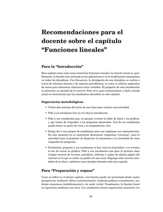 Recomendaciones para el
docente sobre el capítulo
“Funciones lineales”

Para la “Introducción”
Este capítulo tiene como tema central las funciones lineales. La función lineal es, posi-
blemente, la función más utilizada en las aplicaciones y en la modelización matemática
en todas las disciplinas. Con frecuencia, la divulgación de una disciplina se realiza a
través de informes técnicos o de reportes periodísticos; en estos se utilizan segmentos
de rectas para demostrar relaciones entre variables. El propósito de esta introducción
es presentar un ejemplo de lo anterior. Este sirve para contextualizar y darle sentido
social al conocimiento que los estudiantes obtendrán en este capítulo.


Sugerencias metodológicas
   • Utilice diez minutos del inicio de una clase para realizar esta actividad.

   • Pida a un estudiante leer en voz alta la introducción.

   • Pida a sus estudiantes que, en parejas, revisen la tabla de datos y los gráﬁcos,
     y que traten de responder a las preguntas planteadas. Uno de los estudiantes
     puede tomar un punto de vista y su compañero(a), otro.

   • Escoja dos o tres grupos de estudiantes para que expliquen sus razonamientos.
     En este momento no es importante determinar respuestas “correctas”, pues la
     actividad tiene el propósito de despertar el entusiasmo y la curiosidad de cómo
     responder las preguntas.

   • Finalmente, pregunte a sus estudiantes si han visto en el periódico o en revistas
     el uso de rectas en gráﬁcos. Pida a sus estudiantes que para la próxima clase
     traigan recortes de revistas, periódicos, informes o copias de alguna página del
     internet en la que se utilice un gráﬁco de una recta. Exponga estos recortes alre-
     dedor de la clase y utilícelos como ejemplos durante todo este capítulo.


Para “Preparación y repaso”
Como se indicó en el primer capítulo, una función puede ser presentada desde cuatro
perspectivas: mediante tablas (numéricamente), mediante gráﬁcas (visualmente), me-
diante ecuaciones (simbólicamente) y de modo verbal. Visualmente, la función lineal
se representa mediante una recta. Los estudiantes tienen experiencias anteriores con


                                           32
 