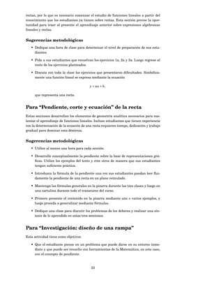 rectas, por lo que es necesario comenzar el estudio de funciones lineales a partir del
conocimiento que los estudiantes ya tienen sobre rectas. Esta sección provee la opor-
tunidad para traer al presente el aprendizaje anterior sobre expresiones algebraicas
lineales y rectas.


Sugerencias metodológicas
   • Dedique una hora de clase para determinar el nivel de preparación de sus estu-
     diantes.

   • Pida a sus estudiantes que resuelvan los ejercicios 1a, 2a y 3a. Luego regrese al
     resto de los ejercicios planteados.

   • Discuta con toda la clase los ejercicios que presentaron diﬁcultades. Simbólica-
     mente una función lineal se expresa mediante la ecuación

                                         y = ax + b,

     que representa una recta.


Para “Pendiente, corte y ecuación” de la recta
Estas secciones desarrollan los elementos de geometría analítica necesarios para sus-
tentar el aprendizaje de funciones lineales. Incluso estudiantes que tienen experiencia
con la determinación de la ecuación de una recta requieren tiempo, dedicación y trabajo
gradual para dominar esta destreza.


Sugerencias metodológicas
   • Utilice al menos una hora para cada sección.

   • Desarrolle conceptualmente la pendiente sobre la base de representaciones grá-
     ﬁcas. Utilice los ejemplos del texto y cree otros de manera que sus estudiantes
     tengan suﬁciente práctica.

   • Introduzca la fórmula de la pendiente una vez sus estudiantes puedan leer ﬂui-
     damente la pendiente de una recta en un plano reticulado.

   • Mantenga las fórmulas generales en la pizarra durante las tres clases y luego en
     una cartulina durante todo el transcurso del curso.

   • Primero presente el contenido en la pizarra mediante uno o varios ejemplos, y
     luego proceda a generalizar mediante fórmulas.

   • Dedique una clase para discutir los problemas de los deberes y realizar una sín-
     tesis de lo aprendido en estas tres secciones.


Para “Investigación: diseño de una rampa”
Esta actividad tiene como objetivos:

   • Que el estudiante piense en un problema que puede darse en su entorno inme-
     diato y que puede ser resuelto con herramientas de la Matemática; en este caso,
     con el concepto de pendiente.



                                          33
 