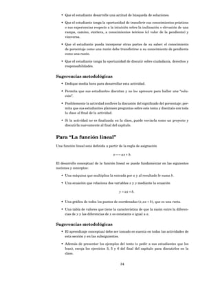 • Que el estudiante desarrolle una actitud de búsqueda de soluciones.

   • Que el estudiante tenga la oportunidad de transferir sus conocimientos prácticos
     o sus experiencias respecto a la intuición sobre la inclinación o elevación de una
     rampa, camino, etcétera, a conocimientos teóricos (el valor de la pendiente) y
     viceversa.

   • Que el estudiante pueda incorporar otras partes de su saber: el conocimiento
     de porcentaje como una razón debe transferirse a su conocimiento de pendiente
     como una razón.

   • Que el estudiante tenga la oportunidad de discutir sobre ciudadanía, derechos y
     responsabilidades.


Sugerencias metodológicas
   • Dedique media hora para desarrollar esta actividad.

   • Permita que sus estudiantes discutan y no los apresure para hallar una “solu-
     ción”.

   • Posiblemente la actividad conlleve la discusión del signiﬁcado del porcentaje; per-
     mita que sus estudiantes planteen preguntas sobre este tema y discútalo con toda
     la clase al ﬁnal de la actividad.

   • Si la actividad no es ﬁnalizada en la clase, puede enviarla como un proyecto y
     discutirla nuevamente al ﬁnal del capítulo.


Para “La función lineal”
Una función lineal está deﬁnida a partir de la regla de asignación

                                     x −→ ax + b.

El desarrollo conceptual de la función lineal se puede fundamentar en las siguientes
nociones y conceptos:

   • Una máquina que multiplica la entrada por a y al resultado le suma b.

   • Una ecuación que relaciona dos variables x y y mediante la ecuación

                                         y = ax + b.


   • Una gráﬁca de todos los puntos de coordenadas ( x, ax + b), que es una recta.

   • Una tabla de valores que tiene la característica de que la razón entre la diferen-
     cias de y y las diferencias de x es constante e igual a a.


Sugerencias metodológicas
   • El aprendizaje conceptual debe ser tomado en cuenta en todas las actividades de
     esta sección y en las subsiguientes.

   • Además de presentar los ejemplos del texto (o pedir a sus estudiantes que los
     lean), escoja los ejercicios 3, 5 y 6 del ﬁnal del capítulo para discutirlos en la
     clase.


                                          34
 
