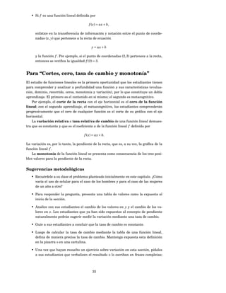 • Si f es una función lineal deﬁnida por

                                         f ( x) = ax + b,

      enfatice en la transferencia de información y notación entre el punto de coorde-
      nadas ( x, y) que pertenece a la recta de ecuación

                                           y = ax + b

      y la función f . Por ejemplo, si el punto de coordenadas (2, 3) pertenece a la recta,
      entonces se veriﬁca la igualdad f (2) = 3.


Para “Cortes, cero, tasa de cambio y monotonía”
El estudio de funciones lineales es la primera oportunidad que los estudiantes tienen
para comprender y analizar a profundidad una función y sus características (evalua-
ción, dominio, recorrido, ceros, monotonía y variación), por lo que constituye un doble
aprendizaje. El primero es el contenido en sí mismo; el segundo es metacognitivo.
    Por ejemplo, el corte de la recta con el eje horizontal es el cero de la función
lineal; con el segundo aprendizaje, el metacongnitivo, los estudiantes comprenderán
progresivamente que el cero de cualquier función es el corte de su gráﬁca con el eje
horizontal.
    La variación relativa o tasa relativa de cambio de una función lineal demues-
tra que es constante y que es el coeﬁciente a de la función lineal f deﬁnida por

                                      f ( x) = ax + b.

La variación es, por lo tanto, la pendiente de la recta, que es, a su vez, la gráﬁca de la
función lineal f .
    La monotonía de la función lineal se presenta como consecuencia de los tres posi-
bles valores para la pendiente de la recta.


Sugerencias metodológicas
   • Recuérdele a su clase el problema planteado inicialmente en este capítulo. ¿Cómo
     varía el uso de celular para el caso de los hombres y para el caso de las mujeres
     de un año a otro?

   • Para responder la pregunta, presente una tabla de valores como la expuesta al
     inicio de la sección.

   • Analice con sus estudiantes el cambio de los valores en y y el cambio de los va-
     lores en x. Los estudiantes que ya han sido expuestos al concepto de pendiente
     naturalmente podrán sugerir medir la variación mediante una tasa de cambio.

   • Guíe a sus estudiantes a concluir que la tasa de cambio es constante.

   • Luego de calcular la tasa de cambio mediante la tabla de una función lineal,
     deﬁna de manera precisa la tasa de cambio. Mantenga expuesta esta deﬁnición
     en la pizarra o en una cartulina.

   • Una vez que hayan resuelto un ejercicio sobre variación en esta sección, pídales
     a sus estudiantes que verbalicen el resultado o lo escriban en frases completas;



                                            35
 