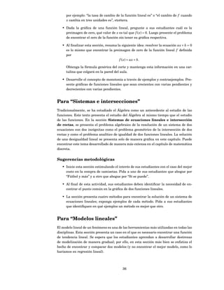 por ejemplo: “la tasa de cambio de la función lineal es” o “el cambio de f cuando
     x cambia en tres unidades es”, etcétera.

   • Dada la gráﬁca de una función lineal, pregunte a sus estudiantes cuál es la
     preimagen de cero, qué valor de x es tal que f ( x) = 0. Luego presente el problema
     de encontrar el cero de la función sin tener su gráﬁca respectiva.

   • Al ﬁnalizar esta sección, resuma la siguiente idea: resolver la ecuación ax + b = 0
     es lo mismo que encontrar la preimagen de cero de la función lineal f deﬁnida
     por
                                       f ( x) = ax + b.

     Obtenga la fórmula genérica del corte y mantenga esta información en una car-
     tulina que colgará en la pared del aula.

   • Desarrolle el concepto de monotonía a través de ejemplos y contraejemplos. Pre-
     sente gráﬁcas de funciones lineales que sean crecientes con varias pendientes y
     decrecientes con varias pendientes.


Para “Sistemas e intersecciones”
Tradicionalmente, se ha estudiado el Álgebra como un antecedente al estudio de las
funciones. Este texto presenta el estudio del Álgebra al mismo tiempo que el estudio
de las funciones. En la sección Sistemas de ecuaciones lineales e intersección
de rectas, se presenta el problema algebraico de la resolución de un sistema de dos
ecuaciones con dos incógnitas como el problema geométrico de la intersección de dos
rectas y como el problema analítico de igualdad de dos funciones lineales. La solución
de una desigualdad lineal se presenta solo de manera gráﬁca en este capítulo. Puede
encontrar este tema desarrollado de manera más extensa en el capítulo de matemática
discreta.


Sugerencias metodológicas
   • Inicie esta sección estimulando el interés de sus estudiantes con el caso del mejor
     costo en la compra de camisetas. Pida a uno de sus estudiantes que abogue por
     “Fútbol y más” y a otro que abogue por “Sí se puede”.

   • Al ﬁnal de esta actividad, sus estudiantes deben identiﬁcar la necesidad de en-
     contrar el punto común en la gráﬁca de dos funciones lineales.

   • La sección presenta cuatro métodos para encontrar la solución de un sistema de
     ecuaciones lineales; exponga ejemplos de cada método. Pida a sus estudiantes
     que identiﬁquen en qué ejemplos un método es mejor que otro.


Para “Modelos lineales”
El modelo lineal de un fenómeno es una de las herramientas más utilizadas en todas las
disciplinas. Esta sección presenta un caso en el que es necesario encontrar una función
de tendencia lineal. Se espera que los estudiantes aprendan a desarrollar destrezas
de modelización de manera gradual; por ello, en esta sección más bien se enfatiza el
hecho de encontrar y comparar dos modelos (y no encontrar el mejor modelo, como lo
haríamos en regresión lineal).




                                          36
 