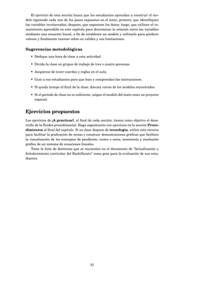 El ejercicio de esta sección busca que los estudiantes aprendan a construir el mo-
delo siguiendo cada uno de los pasos expuestos en el texto: primero, que identiﬁquen
las variables involucradas; después, que organicen los datos; luego, que utilicen el co-
nocimiento aprendido en este capítulo para determinar la relación entre las variables
mediante una ecuación lineal, a ﬁn de establecer un modelo y utilizarlo para predecir
valores y ﬁnalmente razonar sobre su validez y sus limitaciones.


Sugerencias metodológicas
   • Dedique una hora de clase a esta actividad.

   • Divida la clase en grupos de trabajo de tres o cuatro personas.

   • Asegúrese de tener cuerdas y reglas en el aula.

   • Guíe a sus estudiantes para que lean y comprendan las instrucciones.

   • Si queda tiempo al ﬁnal de la clase, discuta varios de los modelos encontrados.

   • Si el período de clase no es suﬁciente, asigne el modelo del texto como un proyecto
     especial.


Ejercicios propuestos
Los ejercicios de ¡A practicar!, al ﬁnal de cada sección, tienen como objetivo el desa-
rrollo de la ﬂuidez procedimental. Haga seguimiento con ejercicios en la sección Proce-
dimientos al ﬁnal del capítulo. Si su clase dispone de tecnología, utilice este recurso
para facilitar la graﬁcación de rectas y construir demostraciones gráﬁcas que faciliten
la visualización de los conceptos de pendiente, cortes o ceros, monotonía y resolución
gráﬁca de un sistema de ecuaciones lineales.
    Tome la lista de destrezas que se encuentra en el documento de “Actualización y
fortalecimiento curricular del Bachillerato” como guía para la evaluación de sus estu-
diantes.




                                          37
 