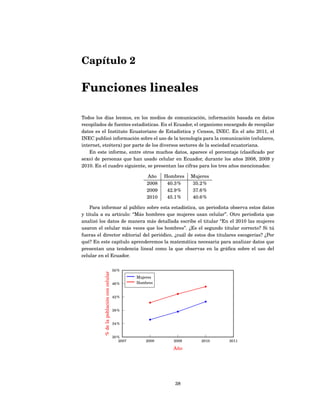 Capítulo 2

Funciones lineales

Todos los días leemos, en los medios de comunicación, información basada en datos
recopilados de fuentes estadísticas. En el Ecuador, el organismo encargado de recopilar
datos es el Instituto Ecuatoriano de Estadística y Censos, INEC. En el año 2011, el
INEC publicó información sobre el uso de la tecnología para la comunicación (celulares,
internet, etcétera) por parte de los diversos sectores de la sociedad ecuatoriana.
    En este informe, entre otros muchos datos, aparece el porcentaje (clasiﬁcado por
sexo) de personas que han usado celular en Ecuador, durante los años 2008, 2009 y
2010. En el cuadro siguiente, se presentan las cifras para los tres años mencionados:

                                                         Año    Hombres   Mujeres
                                                         2008    40.3 %   35.2 %
                                                         2009    42.9 %   37.6 %
                                                         2010    45.1 %   40.6 %

    Para informar al público sobre esta estadística, un periodista observa estos datos
y titula a su artículo: “Más hombres que mujeres usan celular”. Otro periodista que
analizó los datos de manera más detallada escribe el titular “En el 2010 las mujeres
usaron el celular más veces que los hombres”. ¿Es el segundo titular correcto? Si tú
fueras el director editorial del periódico, ¿cuál de estos dos titulares escogerías? ¿Por
qué? En este capítulo aprenderemos la matemática necesaria para analizar datos que
presentan una tendencia lineal como la que observas en la gráﬁca sobre el uso del
celular en el Ecuador.

                                          50 %
          % de la población con celular




                                                     Mujeres
                                          46 %       Hombres


                                          42 %


                                          38 %


                                          34 %


                                          30 %
                                              2007       2008      2009       2010   2011

                                                                   Año




                                                                   38
 