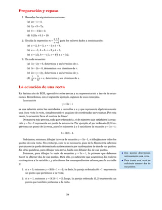 Preparación y repaso
  1. Resuelve las siguientes ecuaciones:
       (a) 2 x − 1 = 3.
       (b) 3 y + 3 = 7 y.
       (c) 0 = −1/2 x + 3.
       (d) 0.25 x + 0.1 = 10.
                                 a+b
  2. Evalúa la expresión m =           para los valores dados a continuación:
                                 c+d
       (a) a = 2, b = 3, c = −1 y d = 4.
       (b) a = −1, b = 5, c = 2 y d = 0.
       (c) a = 1/2, b = −1/3, c = 4/3 y d = 3/2.
  3. En cada ecuación:
       (a) 3 x − 2 y = 0, determina y en términos de x.
       (b) 3r − 2s = 0, determina s en términos de r.
       (c) 2 x + y = 2 y, determina x en términos de y.
           1      3
       (d) x + y = x, determina y en términos de x.
           2      5


La ecuación de una recta
En décimo año de EGB, aprendiste sobre rectas y su representación a través de ecua-
ciones. Recordemos, con el siguiente ejemplo, algunos de esos conceptos.
    La ecuación
                                       y = 3x − 1

es una relación entre las cantidades o variables x e y que representa algebraicamente
una línea recta (o recta, simplemente) en un plano de coordenadas cartesianas. Por esta
razón, la ecuación lleva el nombre de lineal.
    De manera más precisa, cada par ordenado ( x, y) de números que satisfacen la ecua-
ción y = 3 x − 1 representa un punto de esta recta. Por ejemplo, el par ordenado (2, 5) re-
presenta un punto de la recta, pues los números 2 y 5 satisfacen la ecuación y = 3 x − 1:

                                           5 = 3(2) − 1.

   Podríamos, entonces, dibujar la recta de ecuación y = 3 x − 1, si dibujáramos todos los
puntos de esta recta. Sin embargo, esto no es necesario, pues de la Geometría sabemos
que una recta queda determinada unívocamente por cualesquiera de dos de sus puntos.
En otras palabras, para dibujar una recta, basta con dibujar dos de sus puntos.
   Entonces, para dibujar la recta de ecuación y = 3 x − 1, lo primero que debemos            Dos puntos determinan
hacer es obtener dos de sus puntos. Para ello, es suﬁciente que asignemos dos valores         unívocamente una recta.
cualesquiera a la variable x, y calculemos los correspondientes valores para la variable      Para trazar una recta, es
y:                                                                                            suﬁciente conocer dos de
                                                                                              sus puntos.
  1. si x = 0, entonces y = 3(0) − 1 = −1; es decir, la pareja ordenada (0, −1) representa
     un punto que pertenece a la recta;

  2. si x = 1, entonces y = 3(1) − 1 = 2; luego, la pareja ordenada (1, 2) representa un
     punto que también pertenece a la recta.




                                                39
 