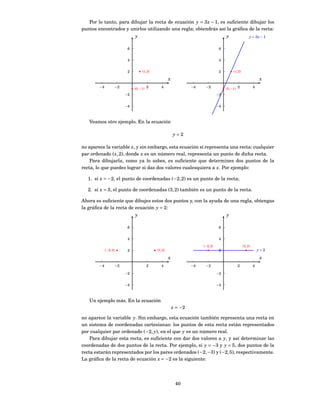 Por lo tanto, para dibujar la recta de ecuación y = 3 x − 1, es suﬁciente dibujar los
puntos encontrados y unirlos utilizando una regla; obtendrás así la gráﬁca de la recta:
                                 y                                                       y                  y = 3x − 1


                             6                                                       6


                             4                                                       4


                             2        (1, 2)                                         2        (1, 2)

                                                        x                                                           x
        −4             −2        (0, −1) 2        4                  −4    −2            (0, −1) 2              4

                            −2                                                      −2


                            −4                                                      −4



   Veamos otro ejemplo. En la ecuación

                                                            y=2

no aparece la variable x, y sin embargo, esta ecuación sí representa una recta: cualquier
par ordenado ( x, 2), donde x es un número real, representa un punto de dicha recta.
    Para dibujarla, como ya lo sabes, es suﬁciente que determines dos puntos de la
recta, lo que puedes lograr si das dos valores cualesquiera a x. Por ejemplo:

  1. si x = −2, el punto de coordenadas (−2, 2) es un punto de la recta;

  2. si x = 3, el punto de coordenadas (3, 2) también es un punto de la recta.

Ahora es suﬁciente que dibujes estos dos puntos y, con la ayuda de una regla, obtengas
la gráﬁca de la recta de ecuación y = 2:
                                 y                                                       y

                             6                                                       6


                             4                                                       4
                                                                          (−2, 2)                      (3, 2)
             (−2, 2)         2                 (3, 2)                                2                              y=2

                                                        x                                                           x
        −4             −2                2        4                  −4    −2                    2              4

                            −2                                                      −2


                            −4                                                      −4



   Un ejemplo más. En la ecuación
                                                            x = −2

no aparece la variable y. Sin embargo, esta ecuación también representa una recta en
un sistema de coordenadas cartesianas: los puntos de esta recta están representados
por cualquier par ordenado (−2, y), en el que y es un número real.
    Para dibujar esta recta, es suﬁciente con dar dos valores a y, y así determinar las
coordenadas de dos puntos de la recta. Por ejemplo, si y = −3 y y = 5, dos puntos de la
recta estarán representados por los pares ordenados (−2, −3) y (−2, 5), respectivamente.
La gráﬁca de la recta de ecuación x = −2 es la siguiente:




                                                             40
 