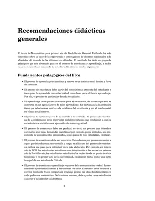 Recomendaciones didácticas
generales

El texto de Matemática para primer año de Bachillerato General Uniﬁcado ha sido
concebido sobre la base de la experiencia e investigación de docentes nacionales y de
alrededor del mundo de las últimas tres décadas. El resultado ha dado un grupo de
principios que nos sirven de guía en el proceso de enseñanza y aprendizaje, y en los
cuales se sustenta el contenido de este libro. En síntesis son los siguientes:


Fundamentos pedagógicos del libro
   • El proceso de aprendizaje es continuo y ocurre en un ámbito social dentro y fuera
     de las aulas.

   • El proceso de enseñanza debe partir del conocimiento presente del estudiante e
     incorporar lo aprendido con anterioridad como base para el futuro aprendizaje.
     Por ello, el proceso es particular de cada estudiante.

   • El aprendizaje tiene que ser relevante para el estudiante, de manera que este se
     convierta en un agente activo de dicho aprendizaje. En particular, la Matemática
     tiene que relacionarse con la vida cotidiana del estudiante y con el medio social
     en el cual está inmerso.

   • El proceso de aprendizaje va de lo concreto a lo abstracto. El proceso de enseñan-
     za de la Matemática debe incorporar suﬁcientes etapas que conduzcan a que su
     característica simbólica sea aprendida de manera gradual.

   • El proceso de enseñanza debe ser gradual; es decir, un proceso que introduce
     escenarios con bajas demandas cognitivas (por ejemplo, pocos símbolos, uso úni-
     camente de conocimientos cimentados, pocos pasos de tipo calculativo, etcétera).

   • El proceso de enseñanza debe ser recursivo. Entendemos por proceso recursivo a
     aquel que introduce un paso sencillo y luego, en el futuro del proceso de enseñan-
     za, utiliza ese paso para introducir otro más elaborado. Por ejemplo, en tercero
     año de EGB, los estudiantes estudiaron una introducción a las rectas; en primero
     año de Bachillerato, los estudiantes estudiarán las rectas desde un punto de vista
     funcional; y en primer año de la universidad, estudiarán rectas como una parte
     integral de sus estudios de Cálculo.

   • El proceso de enseñanza-aprendizaje requiere de la comunicación verbal. Los es-
     tudiantes aprenden hablando y escribiendo las ideas. El docente debe enunciar y
     escribir mediante frases completas y lenguaje preciso las ideas fundamentales en
     cada problema matemático. De la misma manera, debe ayudar a sus estudiantes
     a ejercer y desarrollar tal destreza.


                                          5
 