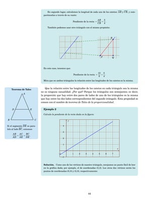 En segundo lugar, calculemos la longitud de cada uno de los catetos: AB y CB, y com-
                               parémoslas a través de su razón:

                                                                                      AB 5
                                                            Pendiente de la recta =     = .
                                                                                      CB 4
                                  También podemos usar otro triángulo con el mismo propósito:



                                                                                                  R




                                                                                          P        Q



                               En este caso, tenemos que:

                                                                                      10 5
                                                            Pendiente de la recta =     = .
                                                                                      8  4
                               Mira que en ambos triángulos la relación entre las longitudes de los catetos es la misma.



    Teorema de Tales             Que la relación entre las longitudes de los catetos en cada triángulo sea la misma
                             no es ninguna casualidad. ¿Por qué? Porque los triángulos son semejantes; es decir,
              A
                             la proporción que hay entre dos pares de lados de uno de los triángulos es la misma
                             que hay entre los dos lados correspondientes del segundo triángulo. Esta propiedad se
                             conoce con el nombre de teorema de Tales de la proporcionalidad.

    D                E         Ejemplo 2

                               Calcula la pendiente de la recta dada en la ﬁgura:

B                        C                             y

Si el segmento DE es para-                         4
lelo al lado BC , entonces
                                                   3
     AB   AC BC
        =   =   .
     AD AE DE                                      2


                                                   1

                                                                                                       x

                                             −1             1     2     3        4    5       6    7
                                                  −1



                               Solución. Como uno de los vértices de nuestro triángulo, escojamos un punto fácil de leer
                               en la gráﬁca dada; por ejemplo, el de coordenadas (3, 2). Los otros dos vértices serán los
                               puntos de coordenadas (0, 0) y (3, 0), respectivamente:




                                                                            44
 