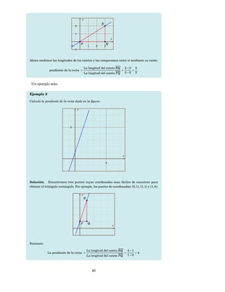 y
                                                               R
                                    2


                                    1
                                                                           x
                                            P                          Q
                              −1                  1        2       3
                                   −1



Ahora medimos las longitudes de los catetos y las comparamos entre sí mediante su razón:

                                                La longitud del cateto RQ              2−0 2
              pendiente de la recta =                                              =      = .
                                                La longitud del cateto PQ              3−0 3


 Un ejemplo más:

Ejemplo 3

Calcula la pendiente de la recta dada en la ﬁgura:

                                        y




                              5




                                                                                   x

                                                                   5




Solución. Encontremos tres puntos cuyas coordenadas sean fáciles de encontrar para
obtener el triángulo rectángulo. Por ejemplo, los puntos de coordenadas: (0, 1), (1, 1) y (1, 4):

                                            y
                                             R




                                            P     Q
                                                                               x




Entonces:

                                                 La longitud del cateto RQ                 4−1
             La pendiente de la recta =                                                =       = 4.
                                                 La longitud del cateto PQ                 1−0




                                                      45
 