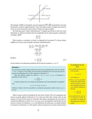 y
                                                                      l

                                                               Q = ( x2 , y2 )




                                P = ( x1 , y1 )                S = ( x2 , y1 )
                                                                          x




El triángulo △PQS es rectángulo, pues los segmentos PS y QS son paralelos a los ejes
horizontal y vertical, respectivamente. Y por esta misma razón, el ángulo que forma la
recta con el eje horizontal y el de vértice P tienen la misma medida.
    De modo que, para “medir indirectamente” el ángulo que forma la recta con el eje
horizontal, se utiliza el cociente entre las longitudes de los cateto opuesto y adyacente
al ángulo ∠QPS :
                                           y2 − y1
                                                   .
                                           x2 − x1
    Este cociente es constante; es decir, no depende de los puntos P y Q que hayas
elegido en la recta, como lo puedes constatar inmediatamente:

                                 y2 − y1 (ax2 + b) − (ax1 + b)
                                         =
                                 x2 − x1           x2 − x1
                                           ax2 − ax1
                                         =
                                            x2 − x1
                                           a( x2 − x1 )
                                         =              .
                                            x2 − x1

Es decir:
                                                   y2 − y1
                                              a=           .                                 (2.1)
                                                   x2 − x1
A este número se lo denomina pendiente de la recta de ecuación y = ax + b.
                                                                                                      La pendiente de una
  Ejemplo 4                                                                                                  recta

  No necesitamos realizar ningún cálculo para saber que la pendiente de la recta de ecuación          La pendiente de una rec-
  y = 3 x − 1 es igual a 3. En cambio, para encontrar la pendiente de la recta que pasa por los       ta de ecuación
  puntos de coordenadas (2, 3) y (3, 6), utilizamos la fórmula (2.1).
                                                                                                                 y = ax + b
      Para ello, podemos asignar los valores x1 = 2, y1 = 3, x2 = 3 y y2 = 6. Entonces, la
  pendiente de esta recta es:                                                                         es el número a.
                                                6−3
                                            a=       = 3.
                                                3−2                                                   Si ( x1 , y1 ) y ( x2 , y2 ) repre-
      Si ahora realizas otra vez el cálculo de la pendiente, pero intercambiando las asignacio-       sentan dos puntos distin-
  nes,                                                                                                tos de una recta no verti-
                                   x1 = 3, y1 = 6, x2 = 2, y2 = 3,                                    cal, la pendiente de la rec-
                                                                                                      ta se calcula mediante la
  obtienes el mismo valor de la pendiente, sin importar qué pareja nombres como ( x1 , y1 ) o
                                                                                                      fórmula
  ( x2 , y2 ).
                                                                                                                     y2 − y1
                                                                                                               a=            .
                                                                                                                     x2 − x1
    Ahora veamos cuál es la pendiente de una recta vertical. Tal vez te preguntes por
                                                                                                      La pendiente de una rec-
qué no se puede aplicar la fórmula (2.1) en este caso. Para ello, veamos antes lo que
                                                                                                      ta vertical no existe. La
sucede en el caso de las rectas no verticales. Dos puntos cualesquiera de una recta no                recta forma un ángulo de
vertical son diferentes; es decir, si ( x1 , y1 ) y ( x2 , y2 ) se corresponden a dos puntos de una   90 grados con el eje hori-
recta no vertical, los números x1 y x2 son diferentes, de modo que sí se puede realizar               zontal.
el cociente en la fórmula (2.1). En cambio, todos los puntos de una recta vertical tienen


                                                   47
 