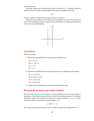 la misma abscisa.
    En efecto, supón que la ecuación de la recta vertical sea x = c. Entonces, todos los
puntos de esta recta están representados por los pares ordenados de la forma

                                           ( c, y).

Como se puede ver, todos tienen la misma abscisa: el número c.
    Para una recta vertical, se suele decir que su pendiente no existe. En este caso, la
recta está “totalmente elevada” respecto del eje horizontal y el ángulo que forman la
recta y este eje mide 90 grados:
                                              y




                                                               x




¡A practicar!
Ahora es tu turno:

   1. Encuentra la pendiente de las rectas cuyas ecuaciones son:

       (a) y = 2 x + 1.
                 3
       (b) y = − 5 x − 2.
       (c) y = −4.
       (d) x = 5.

   2. Encuentra la pendiente de las rectas que pasan por el siguiente par de puntos:

       (a) (−1, 0) y (0, 1).
       (b) (2, −3) y (−2, −3).
       (c) (1, −3) y (1, 3).
       (d) (−3, 2) y (1, 4).

   3. ¿Cuánto vale la pendiente de una recta horizontal? ¿Por qué?


El corte de la recta con el eje vertical
El corte de la recta con el eje vertical es el punto donde la recta y el eje vertical se
intersecan. Como todos los puntos del eje vertical tienen abscisa igual a 0, la abscisa
del corte es igual a 0; de allí que el corte de la recta de ecuación y = 3 x − 1 y el eje
vertical se calcule evaluando la ecuación cuando x = 0:

                                     y = 3(0) − 1 = −1.

Por lo tanto, el corte de la recta con el eje vertical es el punto de coordenadas (0, −1).


                                             48
 