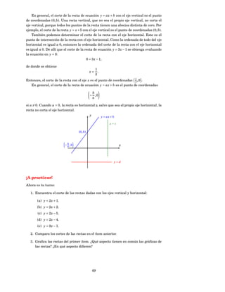 En general, el corte de la recta de ecuación y = ax + b con el eje vertical es el punto
de coordenadas (0, b). Una recta vertical, que no sea el propio eje vertical, no corta el
eje vertical, porque todos los puntos de la recta tienen una abscisa distinta de cero. Por
ejemplo, el corte de la recta y = x + 5 con el eje vertical es el punto de coordenadas (0, 5).
    También podemos determinar el corte de la recta con el eje horizontal. Este es el
punto de intersección de la recta con el eje horizontal. Como la ordenada de todo del eje
horizontal es igual a 0, entonces la ordenada del corte de la recta con el eje horizontal
es igual a 0. De allí que el corte de la recta de ecuación y = 3 x − 1 se obtenga evaluando
la ecuación en y = 0:
                                          0 = 3 x − 1,

de donde se obtiene
                                               1
                                             x= .
                                               3
Entonces, el corte de la recta con el eje x es el punto de coordenadas 1 , 0 .
                                                                        3
   En general, el corte de la recta de ecuación y = ax + b es el punto de coordenadas

                                              b
                                             − ,0
                                              a

si a = 0. Cuando a = 0, la recta es horizontal y, salvo que sea el propio eje horizontal, la
recta no corta el eje horizontal.
                                             y        y = ax + b

                                                            x=c

                                    (0, b)


                             b
                           − a ,0                                  x



                                                               y=d




¡A practicar!
Ahora es tu turno:

   1. Encuentra el corte de las rectas dadas con los ejes vertical y horizontal:

       (a) y = 2 x + 1.
       (b) y = 2 x + 2.
        (c) y = 2 x − 5.
       (d) y = 2 x − 4.
       (e) y = 2 x − 1.

   2. Compara los cortes de las rectas en el ítem anterior.

   3. Graﬁca las rectas del primer ítem. ¿Qué aspecto tienen en común las gráﬁcas de
      las rectas? ¿En qué aspecto diﬁeren?




                                                 49
 