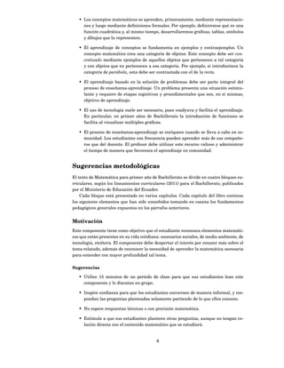 • Los conceptos matemáticos se aprenden, primeramente, mediante representacio-
     nes y luego mediante deﬁniciones formales. Por ejemplo, deﬁniremos qué es una
     función cuadrática y, al mismo tiempo, desarrollaremos gráﬁcas, tablas, símbolos
     y dibujos que la representen.

   • El aprendizaje de conceptos se fundamenta en ejemplos y contraejemplos. Un
     concepto matemático crea una categoría de objetos. Este concepto debe ser con-
     cretizado mediante ejemplos de aquellos objetos que pertenecen a tal categoría
     y con objetos que no pertenecen a esa categoría. Por ejemplo, si introducimos la
     categoría de parábola, esta debe ser contrastada con el de la recta.

   • El aprendizaje basado en la solución de problemas debe ser parte integral del
     proceso de enseñanza-aprendizaje. Un problema presenta una situación estimu-
     lante y requiere de etapas cognitivas y procedimentales que son, en sí mismas,
     objetivo de aprendizaje.

   • El uso de tecnología suele ser necesario, pues coadyuva y facilita el aprendizaje.
     En particular, en primer años de Bachillerato la introducción de funciones se
     facilita al visualizar múltiples gráﬁcas.

   • El proceso de enseñanza-aprendizaje se enriquece cuando se lleva a cabo en co-
     munidad. Los estudiantes con frecuencia pueden aprender más de sus compañe-
     ros que del docente. El profesor debe utilizar este recurso valioso y administrar
     el tiempo de manera que favorezca el aprendizaje en comunidad.


Sugerencias metodológicas
El texto de Matemática para primer año de Bachillerato se divide en cuatro bloques cu-
rriculares, según los lineamientos curriculares (2011) para el Bachillerato, publicados
por el Ministerio de Educación del Ecuador.
    Cada bloque está presentado en varios capítulos. Cada capítulo del libro contiene
los siguiente elementos que han sido concebidos tomando en cuenta los fundamentos
pedagógicos generales expuestos en los párrafos anteriores.


Motivación
Este componente tiene como objetivo que el estudiante reconozca elementos matemáti-
cos que están presentes en su vida cotidiana: escenarios sociales, de medio ambiente, de
tecnología, etcétera. El componente debe despertar el interés por conocer más sobre el
tema relatado, además de reconocer la necesidad de aprender la matemática necesaria
para entender con mayor profundidad tal tema.

Sugerencias

   • Utilice 15 minutos de un período de clase para que sus estudiantes lean este
     componente y lo discutan en grupo.

   • Inspire conﬁanza para que los estudiantes conversen de manera informal, y res-
     pondan las preguntas planteadas solamente partiendo de lo que ellos conocen.

   • No espere respuestas técnicas o con precisión matemática.

   • Estimule a que sus estudiantes planteen otras preguntas, aunque no tengan re-
     lación directa con el contenido matemático que se estudiará.


                                           6
 