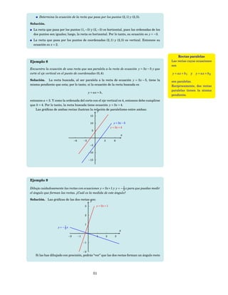 Determina la ecuación de la recta que pasa por los puntos (2, 1) y (2, 5).

Solución.
  La recta que pasa por los puntos (1, −3) y (2, −3) es horizontal, pues las ordenadas de los
  dos puntos son iguales; luego, la recta es horizontal. Por lo tanto, su ecuación es y = −3.
  La recta que pasa por los puntos de coordenadas (2, 1) y (2, 5) es vertical. Entonces su
  ecuación es x = 2.


                                                                                                     Rectas paralelas
Ejemplo 8                                                                                        Las rectas cuyas ecuaciones
                                                                                                 son
Encuentra la ecuación de una recta que sea paralela a la recta de ecuación y = 3 x − 5 y que
corte el eje vertical en el punto de coordenadas (0, 4).                                         y = ax + b 1   y   y = ax + b 2

Solución. La recta buscada, al ser paralela a la recta de ecuación y = 3 x − 5, tiene la         son paralelas.
misma pendiente que esta; por lo tanto, si la ecuación de la recta buscada es                    Recíprocamente, dos rectas
                                                                                                 paralelas tienen la misma
                                                y = ax + b,
                                                                                                 pendiente.
entonces a = 3. Y como la ordenada del corte con el eje vertical es 4, entonces debe cumplirse
que b = 4. Por lo tanto, la recta buscada tiene ecuación y = 3 x + 4.
    Las gráﬁcas de ambas rectas ilustran la relación de paralelismo entre ambas:
                                                 y
                                                 15

                                                 10                     y = 3x − 5
                                                                      y = 3x + 4
                                                  5
                                                                              x
                                 −6        −3                 3          6
                                                 −5

                                                −10

                                                −15




Ejemplo 9

Dibuja cuidadosamente las rectas con ecuaciones y = 3 x +1 y y = − 1 x para que puedas medir
                                                                   3
el ángulo que forman las rectas. ¿Cuál es la medida de este ángulo?

Solución. Las gráﬁcas de las dos rectas son:
                                        y
                                            3         y = 3x + 1


                                            2


                                            1
                    y=−1x
                       3
                                                                             x
                            −2        −1              1           2      3

                                           −1


                                           −2
    Si las has dibujado con precisión, podrás “ver” que las dos rectas forman un ángulo recto




                                                   51
 