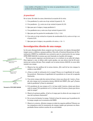 (cuya medida es 90 grados); es decir, las rectas son perpendiculares entre sí. Nota que el
                                               producto de las dos pendientes es −1.




                                             ¡A practicar!
                                             Es tu turno. En todos los casos, determina la ecuación de la recta.
                                               1. Con pendiente 3 y corte con el eje vertical el punto (0, −5).

                                               2. Con pendiente − 1 y corte con el eje vertical el punto (0, 1/3).
                                                                  2

                                               3. Que pase por el origen y tenga pendiente 3.

                                               4. Con pendiente cero y corte con el eje vertical el punto (0, 2).

                                               5. Que pase por los puntos de coordenadas (1, 2) y (−3, 4).

                                               6. Con corte en el eje vertical en el punto de coordenadas (0, 4) y corte en el eje x en
                                                  el punto (2, 0).

                                               7. Que pase por el origen y sea paralela a la recta y = 3 x − 1.


                                             Investigación: diseño de una rampa
                                             La ley para discapacitados desea asegurar que las personas con alguna discapacidad
                                             tengan acceso a ediﬁcios y parques públicos. Para ello, el Instituto Ecuatoriano de Nor-
                                             malización (INEN) ha establecido una normativa para la construcción de una rampa
                                             (NTE INEN 2245:00), la misma que está ilustrada en el gráﬁco del margen.
             te 6 % a
                        8%                       Tu curso quiere organizar una kermés que se va a realizar en un salón del colegio.
      Pendien
                                             Para ingresar a este, se deben subir cuatro gradas, con una altura total de 80 centí-
        Hasta 15 m                           metros por encima del piso. Para cumplir con la norma técnica 2245:00, tu curso debe
                                             instalar una rampa.

                           a 10
                                  %            1. Observa las tres gráﬁcas de la norma técnica. ¿Por cuál de las tres rampas la
                       %
                  te 8
              dien                                subida es más difícil?
           Pen

                                               2. ¿Cómo se mide la inclinación de la rampa? Piensa en el signiﬁcado de la pala-
            Hasta 10 m
                                                  bra pendiente. Determina el signiﬁcado de la pendiente en el caso de la segunda
                                                  ilustración.
                                        2%
                                      a1
                        e1
                          0%                   3. Una cierta rampa mide dos metros de base y tiene una altura de 1 metro. ¿Cum-
                     ent
                Pendi                             ple esta rampa con la normativa técnica 2245:00 del INEN? ¿Por qué? ¿Cuánto
                 Hasta 3 m                        mide la pendiente? ¿Cómo la calculaste?

                                               4. Si la pendiente de una rampa es 0.1 y la base mide 3 metros, ¿hasta qué altura
Normativa NTE INEN 2245:00
                                                  sube la rampa? Si la pendiente es 0.1 y la base mide 10 metros, ¿hasta qué altura
                                                  sube la rampa?

                                               5. Observa la primera gráﬁca. ¿Cuál es el rango para la altura de una rampa en el
                                                  caso de la primera ilustración?

                                               6. Es tu turno de diseñar la rampa. Calcula la base de manera que la pendiente de
                                                  la rampa cumpla con la normativa del INEN.

                                               7. Observa tu entorno. ¿Existen rampas en todos los espacios públicos? Discute con
                                                  tus compañeros cómo la inexistencia de rampas impide que personas con disca-
                                                  pacidades físicas realicen muchas de sus actividades.


                                                                                          52
 
