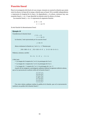 Función lineal
Para la investigación del diseño de una rampa, tomaste en cuenta la relación que existe
entre la altura y la base de la rampa, relación que es lineal. Si la variable independiente
x representa la longitud de la base y la dependiente y, la altura, entonces hay una
ecuación lineal y = ax + b que describe la relación entre la altura y la base.
   La ecuación lineal y = ax + b representa la siguiente función:

                                         f : R −→ R
                                             x −→ ax + b.

A esta función la denominamos lineal.

  Ejemplo 10
  Consideremos la función lineal
                                            f : R −→ R
                                                x −→ 2 x + 3.
      La función f está representada por la ecuación lineal

                                               y = 2 x + 3.

      Ahora evaluemos la función en f en 0, 1 y −1. Tenemos que:

               f (0) = 2(0) + 3 = 3,   f (1) = 2(1) + 3 = 5 y      f (−1) = 2(−1) + 3 = 1.

  Podemos, entonces, escribir:

                                  0 −→ 3,     1 −→ 5 y         − 1 −→ 1,

  y decir que:
      • La imagen de 0 respecto de f es 3 y la preimagen de 3 es 0.
      • La imagen de 1 respecto de f es 5 y la preimagen de 5 es 1.
     • La imagen de −1 respecto de f es 1 y la preimagen de 1 es −1.
     A partir de las imágenes y preimágenes, podemos elaborar la siguiente tabla de valores,
  que es la representación mediante tablas de la función lineal f :

                                                 x         y
                                                0          3
                                                −2        −1
                                                1          5
                                                3          9

     Con estos valores, podemos realizar la gráﬁca de la función, que es la representación
  mediante una gráﬁca de la función lineal f :




                                                     53
 