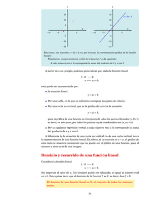 y                                           y


                        15                                          15
                                                                                     y = 2x + 3
                        10                                          10

                         5                                           5
                                         x                                               x
     −10         −5                 5                −10     −5                  5
                       −5                                           −5

                      −10                                          −10

                      −15                                          −15


  Esta recta, con ecuación y = 2 x + 3, es, por lo tanto, la representación gráﬁca de la función
  lineal f .
      Finalmente, la representación verbal de la función f es la siguiente:
           A cada número real x le corresponde la suma del producto de 2 y x con 3.


   A partir de este ejemplo, podemos generalizar que, dada la función lineal

                                        f : R −→ R
                                            x −→ ax + b,

esta puede ser representada por:

      la ecuación lineal
                                               y = ax + b.

      Por una tabla, en la que es suﬁciente consignar dos pares de valores.

      Por una recta no vertical, que es la gráﬁca de la recta de ecuación

                                               y = ax + b,

      pues la gráﬁca de una función es el conjunto de todos los pares ordenados ( x, f ( x));
      es decir, en este caso, por todos los puntos cuyas coordenadas son ( x, ax + b).

      Por la siguiente expresión verbal: a cada número real x le corresponde la suma
      del producto de a y x con b.

    A diferencia de la ecuación de una recta no vertical, la de una recta vertical no es
la representación de una función lineal. En efecto, si la ecuación es x = a, el gráﬁco de
esta recta te muestra claramente que no puede ser el gráﬁco de una función, pues el
número a tiene más de una imagen.


Dominio y recorrido de una función lineal
Considera la función lineal
                                        f : R −→ R
                                            x −→ ax + b.
Sin importar el valor de x, f ( x) siempre puede ser calculada: es igual al número real
ax + b. Esto quiere decir que el dominio de la función f es R; es decir, dom f = R.

     El dominio de una función lineal es R, el conjunto de todos los números
     reales.


                                                54
 