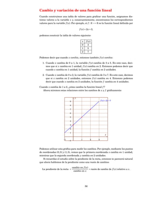 Cambio y variación de una función lineal
Cuando construimos una tabla de valores para graﬁcar una función, asignamos dis-
tintos valores a la variable x y, consecuentemente, encontramos los correspondientes
valores para la variable f ( x). Por ejemplo, si f : R −→ R es la función lineal deﬁnida por

                                         f ( x ) = 2 x + 3,

podemos construir la tabla de valores siguiente:

                                            x    f ( x)
                                            0      3
                                            1      5
                                            2      7

Podemos decir que cuando x cambia, entonces también f ( x) cambia:

   1. Cuando x cambia de 0 a 1, la variable f ( x) cambia de 3 a 5. En este caso, deci-
      mos que si x cambia en 1 unidad, f ( x) cambia en 2. Entonces podemos decir que
      cuando x cambia en 1 unidad, la función f cambia en 2 unidades.

   2. Cuando x cambia de 0 a 2, la variable f ( x) cambia de 3 a 7. En este caso, decimos
      que si x cambia en 2 unidades, entonces f ( x) cambia en 4. Entonces podemos
      decir que cuando x cambia en 2 unidades, la función f cambia en 4 unidades.

Cuando x cambia de 1 a 2, ¿cómo cambia la función lineal f ?
   Ahora miremos estas relaciones entre los cambios de x y f gráﬁcamente:


                                    y
                              9
                                                                  f ( x) = 2 x + 3

                              8

                              7

                              6

                              5

                              4

                              3

                              2

                              1
                                                                        x

                       −1                  1          2       3
                            −1



Podemos utilizar esta gráﬁca para medir los cambios. Por ejemplo, mediante los puntos
de coordenadas (0, 3) y (1, 5), vemos que la primera coordenada x cambia en 1 unidad,
mientras que la segunda coordenada y cambia en 2 unidades.
    Si recuerdas el estudio sobre la pendiente de la recta, entonces te parecerá natural
que ahora hablemos de la pendiente como una razón de cambios:

                                  cambio en f ( x)
  La pendiente de la recta =                       = razón de cambio de f ( x) relativo a x.
                                   cambio en x




                                                56
 