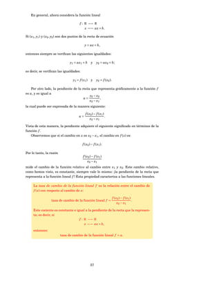 En general, ahora considera la función lineal

                                          f : R −→ R
                                              x −→ ax + b.

Si ( x1 , y1 ) y ( x2 , y2 ) son dos puntos de la recta de ecuación

                                              y = ax + b,

entonces siempre se veriﬁcan las siguientes igualdades:

                                 y1 = ax1 + b        y     y2 = ax2 + b;

es decir, se veriﬁcan las igualdades:

                                    y1 = f ( x1 )    y     y2 = f ( x2 ).

    Por otro lado, la pendiente de la recta que representa gráﬁcamente a la función f
es a, y es igual a
                                           y2 − x2
                                       a=          ,
                                           x2 − x1
la cual puede ser expresada de la manera siguiente:

                                               f ( x2 ) − f ( x1 )
                                         a=                        .
                                                    x2 − x1

Vista de esta manera, la pendiente adquiere el siguiente signiﬁcado en términos de la
función f .
   Observemos que si el cambio en x es x2 − x1 , el cambio en f ( x) es

                                            f ( x 2 ) − f ( x 1 ).

Por lo tanto, la razón
                                             f ( x2 ) − f ( x1 )
                                                  x2 − x1
mide el cambio de la función relativo al cambio entre x1 y x2 . Este cambio relativo,
como hemos visto, es constante, siempre vale lo mismo: ¡la pendiente de la recta que
representa a la función lineal f ! Esta propiedad caracteriza a las funciones lineales.

     La tasa de cambio de la función lineal f es la relación entre el cambio de
     f ( x) con respecto al cambio de x:

                                                                            f ( x2 ) − f ( x1 )
                   tasa de cambio de la función lineal f =                                      .
                                                                                 x2 − x1

     Este cociente es constante e igual a la pendiente de la recta que la represen-
     ta; es decir, si
                                    f : R −→ R
                                        x −→ ax + b,
     entonces:
                          tasa de cambio de la función lineal f = a.




                                                    57
 