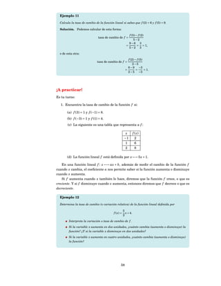 Ejemplo 11

  Calcula la tasa de cambio de la función lineal si sabes que f (2) = 6 y f (5) = 9.

  Solución. Podemos calcular de esta forma:
                                                          f (5) − f (2)
                               tasa de cambio de f =
                                                              5−2
                                                          9−6 3
                                                        =        = = 1,
                                                          5−2 3
  o de esta otra:
                                                         f (2) − f (5)
                              tasa de cambio de f =
                                                             2−5
                                                         6 − 9 −3
                                                       =        =      = 1.
                                                         2 − 5 −3




¡A practicar!
Es tu turno:

  1. Encuentra la tasa de cambio de la función f si:

       (a) f (3) = 1 y f (−1) = 8.
       (b) f (−3) = 1 y f (1) = 4.
        (c) La siguiente es una tabla que representa a f :

                                                        x        f ( x)
                                                       −1          2
                                                        1          6
                                                        2          8

       (d) La función lineal f está deﬁnida por x −→ 5 x + 1.

    En una función lineal f : x −→ ax + b, además de medir el cambio de la función f
cuando x cambia, el coeﬁciente a nos permite saber si la función aumenta o disminuye
cuando x aumenta.
    Si f aumenta cuando x también lo hace, diremos que la función f crece, o que es
creciente. Y si f disminuye cuando x aumenta, entonces diremos que f decrece o que es
decreciente.

  Ejemplo 12

  Determina la tasa de cambio (o variación relativa) de la función lineal deﬁnida por

                                                      5
                                           f ( x) =     x + 4.
                                                      2
        Interpreta la variación o tasa de cambio de f .
        Si la variable x aumenta en dos unidades, ¿cuánto cambia (aumenta o disminuye) la
        función? ¿Y si la variable x disminuye en dos unidades?
        Si la variable x aumenta en cuatro unidades, ¿cuánto cambia (aumenta o disminuye)
        la función?




                                                  58
 