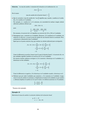 Solución.       La tasa de cambio o variación de la función es el coeﬁciente de x en
                                                         5
                                              f ( x) =     x + 4.
                                                         2
Por lo tanto:
                                                                       5
                            tasa de cambio de la función lineal f =      .
                                                                       2
  Que la variación o tasa de cambio de f sea 5 signiﬁca que, cuando x cambia en 2 unida-
                                             2
  des, f ( x) cambia en 5 unidades.
  Por ejemplo, si x cambia de 4 a 6, entonces, sin necesidad de realizar ningún cálculo
  adicional, podemos aﬁrmar que
                                      f (6) − f (4) = 5,
  pues
                                     5 f (6) − f (4) f (6) − f (4)
                                       =            =              .
                                     2     6−2             2
  En resumen, el aumento de 4 a 6 signiﬁca un aumento de f (4) a f (6) en 5 unidades.
  Supongamos que x aumenta en 2 unidades. Entonces, f ( x) cambiará en 5 unidades, sin
  importar el valor de x, ya que la tasa de cambio de una función lineal es constante. Pero,
  ¿aumentará o disminuirá esas 5 unidades?
  Igual que en el punto anterior, hay que realizar un cálculo adicional para averiguarlo:

                                                 5                 5
                             f ( x + 2) − f ( x) = ( x + 2) + 4 − ( x) + 4
                                                 2                 2
                                                 5               5
                                               =   x+5+4 − x+4
                                                 2               2
                                               = 5.

  Como la diferencia es positiva (mayor que 0), para la función lineal f , el aumento de x en
  dos unidades signiﬁca también un aumento de f ( x) en 5 unidades.
  De manera similar, podemos averiguar si f ( x) aumenta o disminuye en 5 unidades, si x
  disminuye en dos unidades:

                                                  5                 5
                              f ( x − 2) − f ( x) = ( x − 2) + 4 − x + 4
                                                  2                 2
                                                  5               5
                                                =   x−5+4 − x+4
                                                  2               2
                                                = −5.

  Como la diferencia es negativa, f ( x) disminuye en 5 unidades cuando x disminuye en 2.
  Sabemos que por cada 2 unidades que aumenta x, f ( x) aumenta en 5 unidades. Luego,
  como la tasa de cambio es constante, si duplicamos el número de unidades en que cambia
  x, debemos duplicar el cambio en f ( x); por lo tanto, f ( x) deberá aumentar en 10 unidades:

                                              5 5 × 2 10
                                               =     =   .
                                              2 2×2    4


 Veamos otro ejemplo.

Ejemplo 13

Determina la tasa de cambio (o variación relativa) de la función lineal

                                          g : R −→ R
                                              x −→ −3 x + 10.




                                                      59
 