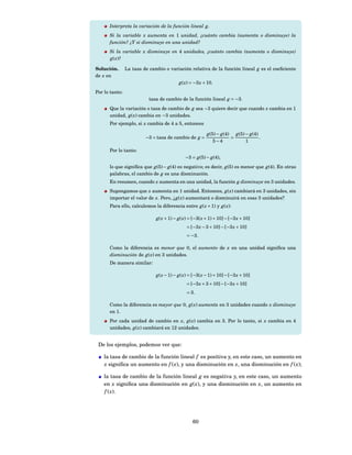 Interpreta la variación de la función lineal g.
      Si la variable x aumenta en 1 unidad, ¿cuánto cambia (aumenta o disminuye) la
      función? ¿Y si disminuye en una unidad?
      Si la variable x disminuye en 4 unidades, ¿cuánto cambia (aumenta o disminuye)
      g( x)?

Solución.       La tasa de cambio o variación relativa de la función lineal g es el coeﬁciente
de x en
                                          g( x) = −3 x + 10.
Por lo tanto:
                           tasa de cambio de la función lineal g = −3.
      Que la variación o tasa de cambio de g sea −3 quiere decir que cuando x cambia en 1
      unidad, g( x) cambia en −3 unidades.
      Por ejemplo, si x cambia de 4 a 5, entonces

                                                         g(5) − g(4) g(5) − g(4)
                         −3 = tasa de cambio de g =                 =            .
                                                            5−4           1
      Por lo tanto:
                                             −3 = g(5) − g(4),
      lo que signiﬁca que g(5) − g(4) es negativo; es decir, g(5) es menor que g(4). En otras
      palabras, el cambio de g es una disminución.
      En resumen, cuando x aumenta en una unidad, la función g disminuye en 3 unidades.
      Supongamos que x aumenta en 1 unidad. Entonces, g( x) cambiará en 3 unidades, sin
      importar el valor de x. Pero, ¿ g( x) aumentará o disminuirá en esas 3 unidades?
      Para ello, calculemos la diferencia entre g( x + 1) y g( x):

                              g( x + 1) − g( x) = [−3( x + 1) + 10] − [−3 x + 10]
                                              = [−3 x − 3 + 10] − [−3 x + 10]
                                              = −3.

      Como la diferencia es menor que 0, el aumento de x en una unidad signiﬁca una
      disminución de g( x) en 3 unidades.
      De manera similar:

                              g( x − 1) − g( x) = [−3( x − 1) + 10] − [−3 x + 10]
                                              = [−3 x + 3 + 10] − [−3 x + 10]
                                              = 3.

      Como la diferencia es mayor que 0, g( x) aumenta en 3 unidades cuando x disminuye
      en 1.
      Por cada unidad de cambio en x, g( x) cambia en 3. Por lo tanto, si x cambia en 4
      unidades, g( x) cambiará en 12 unidades.


 De los ejemplos, podemos ver que:

    la tasa de cambio de la función lineal f es positiva y, en este caso, un aumento en
    x signiﬁca un aumento en f ( x), y una disminución en x, una disminución en f ( x);

    la tasa de cambio de la función lineal g es negativa y, en este caso, un aumento
    en x signiﬁca una disminución en g( x), y una disminución en x, un aumento en
    f ( x).




                                                 60
 