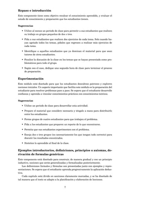 Repaso e introducción
Este componente tiene como objetivo recalcar el conocimiento aprendido, y evaluar el
estado de conocimiento y preparación que los estudiantes tienen.

Sugerencias

   • Utilice al menos un período de clase para permitir a sus estudiantes que realicen
     su trabajo en grupos pequeños de dos o tres.

   • Pida a sus estudiantes que realicen dos ejercicios de cada tema. Solo cuando ha-
     yan agotado todos los temas, pídales que regresen a realizar más ejercicios de
     cada tema.

   • Identiﬁque a aquellos estudiantes que ya dominan el material para que sean
     tutores de otros estudiantes.

   • Focalice la discusión de la clase en los temas que se hayan presentado como pro-
     blemáticos para todo el grupo.

   • Según sea el caso, dedique una segunda hora de clase para terminar el proceso
     de preparación.


Experimentación
Este módulo está diseñado para que los estudiantes descubran patrones y exploren
nociones iniciales. Un aspecto importante que facilita este módulo es la preparación del
estudiante para resolver problemas paso a paso. Se espera que el estudiante desarrolle
conﬁanza y aprenda a vincular conocimientos prácticos con conocimientos teóricos.

Sugerencias

   • Utilice un período de clase para desarrollar esta actividad.

   • Prepare el material que considere necesario y téngalo a mano para distribuirlo
     entre los estudiantes.

   • Forme grupos de cuatro estudiantes para que trabajen el problema.

   • Pida a los estudiantes que preparen un reporte de lo que encontraron.

   • Permita que sus estudiantes experimenten con el problema.

   • Escoja dos o tres grupos (no necesariamente los que tengan todo correcto) para
     discutir los resultados encontrados.

   • Sintetice lo aprendido al ﬁnal de la clase.


Ejemplos introductorios, deﬁniciones, principios o axiomas, de-
rivación de formulas genéricas
Este componente está diseñado para construir, de manera gradual y con un principio
inductivo, nociones que serán generalizadas y formalizadas posteriormente.
    Las deﬁniciones formales y fórmulas son presentadas junto con ejemplos y repre-
sentaciones. Se espera que el estudiante aprenda progresivamente la aplicación deduc-
tiva.
    Cada capítulo está divido en secciones claramente marcadas, y se ha diseñado de
tal manera que el texto se adapte a la planiﬁcación y elaboración de lecciones.


                                           7
 