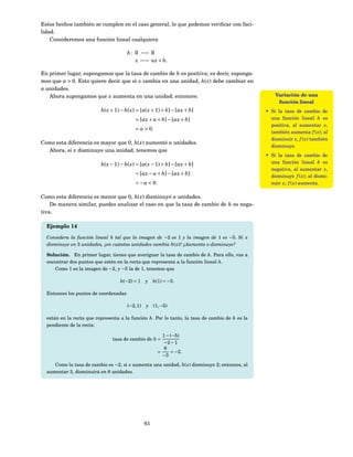 Estos hechos también se cumplen en el caso general, lo que podemos veriﬁcar con faci-
lidad.
    Consideremos una función lineal cualquiera

                                       h : R −→ R
                                           x −→ ax + b.

En primer lugar, supongamos que la tasa de cambio de h es positiva; es decir, suponga-
mos que a > 0. Esto quiere decir que si x cambia en una unidad, h( x) debe cambiar en
a unidades.
   Ahora supongamos que x aumenta en una unidad; entonces:                                          Variación de una
                                                                                                     función lineal
                          h( x + 1) − h( x) = [a( x + 1) + b] − [ax + b]                        • Si la tasa de cambio de
                                           = [ax + a + b] − [ax + b]                              una función lineal h es
                                                                                                  positiva, al aumentar x,
                                           = a > 0.
                                                                                                  también aumenta f ( x); al
                                                                                                  disminuir x, f ( x) también
Como esta diferencia es mayor que 0, h( x) aumentó a unidades.
                                                                                                  disminuye.
  Ahora, si x disminuye una unidad, tenemos que
                                                                                                • Si la tasa de cambio de
                          h( x − 1) − h( x) = [a( x − 1) + b] − [ax + b]                          una función lineal h es
                                                                                                  negativa, al aumentar x,
                                           = [ax − a + b] − [ax + b]                              disminuye f ( x); al dismi-
                                           = − a < 0.                                             nuir x, f ( x) aumenta.

Como esta diferencia es menor que 0, h( x) disminuyó a unidades.
    De manera similar, puedes analizar el caso en que la tasa de cambio de h es nega-
tiva.

  Ejemplo 14

  Considera la función lineal h tal que la imagen de −2 es 1 y la imagen de 1 es −5. Si x
  disminuye en 3 unidades, ¿en cuántas unidades cambia h( x)? ¿Aumenta o disminuye?

  Solución. En primer lugar, tienes que averiguar la tasa de cambio de h. Para ello, vas a
  encontrar dos puntos que estén en la recta que representa a la función lineal h.
     Como 1 es la imagen de −2, y −5 la de 1, tenemos que

                                   h(−2) = 1 y        h(1) = −5.

  Entonces los puntos de coordenadas

                                       (−2, 1)   y    (1, −5)

  están en la recta que representa a la función h. Por lo tanto, la tasa de cambio de h es la
  pendiente de la recta:

                                                          1 − (−5)
                               tasa de cambio de h =
                                                           −2 − 1
                                                           6
                                                        =     = −2.
                                                          −3

     Como la tasa de cambio es −2, si x aumenta una unidad, h( x) disminuye 2; entonces, al
  aumentar 3, disminuirá en 6 unidades.




                                                 61
 